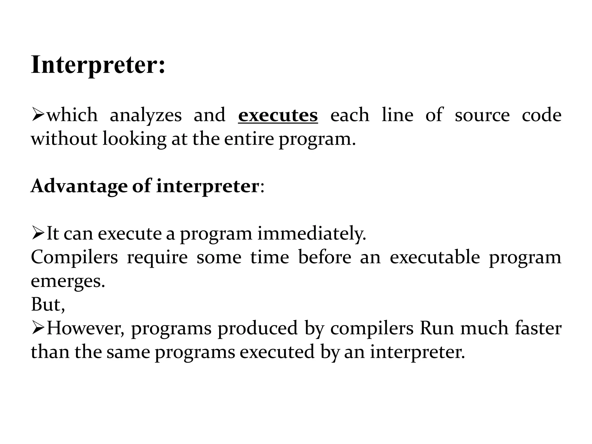 Interpreter:
which analyzes and executes each line of source code
without looking at the entire program.
Advantage of interpreter:
It can execute a program immediately.
Compilers require some time before an executable program
emerges.
But,
However, programs produced by compilers Run much faster
than the same programs executed by an interpreter.
 