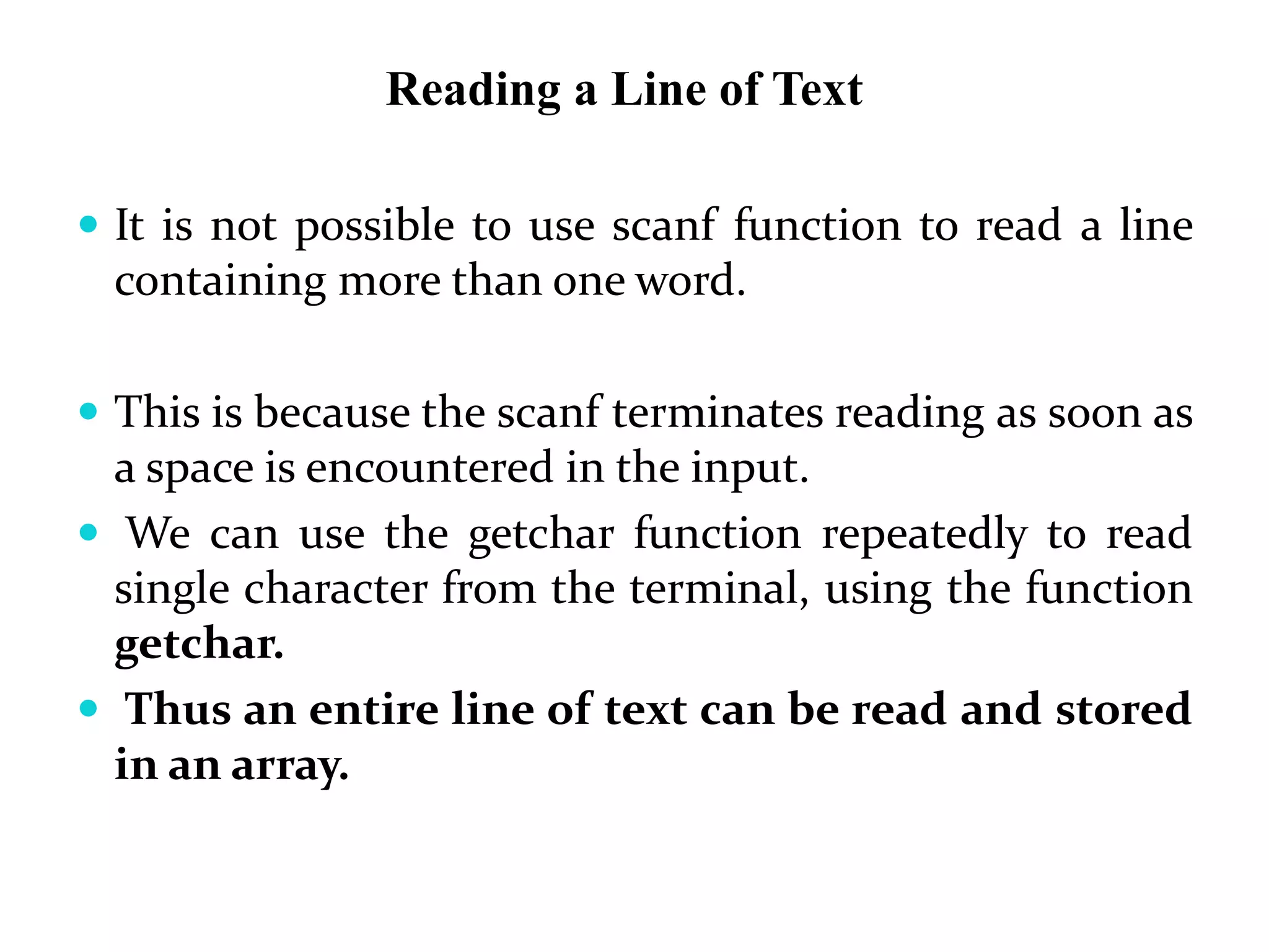 Reading a Line of Text
 It is not possible to use scanf function to read a line
containing more than one word.
 This is because the scanf terminates reading as soon as
a space is encountered in the input.
 We can use the getchar function repeatedly to read
single character from the terminal, using the function
getchar.
 Thus an entire line of text can be read and stored
in an array.
 