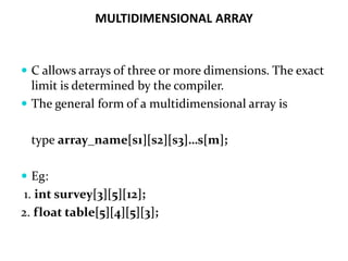 MULTIDIMENSIONAL ARRAY
 C allows arrays of three or more dimensions. The exact
limit is determined by the compiler.
 The general form of a multidimensional array is
type array_name[s1][s2][s3]…s[m];
 Eg:
1. int survey[3][5][12];
2. float table[5][4][5][3];
 