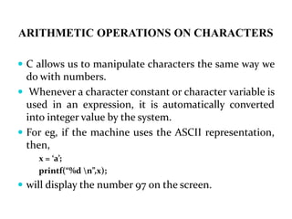 ARITHMETIC OPERATIONS ON CHARACTERS
 C allows us to manipulate characters the same way we
do with numbers.
 Whenever a character constant or character variable is
used in an expression, it is automatically converted
into integer value by the system.
 For eg, if the machine uses the ASCII representation,
then,
x = ‘a’;
printf(“%d n”,x);
 will display the number 97 on the screen.
 