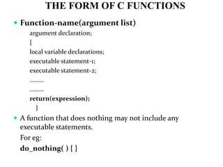 THE FORM OF C FUNCTIONS
 Function-name(argument list)
argument declaration;
{
local variable declarations;
executable statement-1;
executable statement-2;
………
………
return(expression);
}
 A function that does nothing may not include any
executable statements.
For eg:
do_nothing( ) { }
 