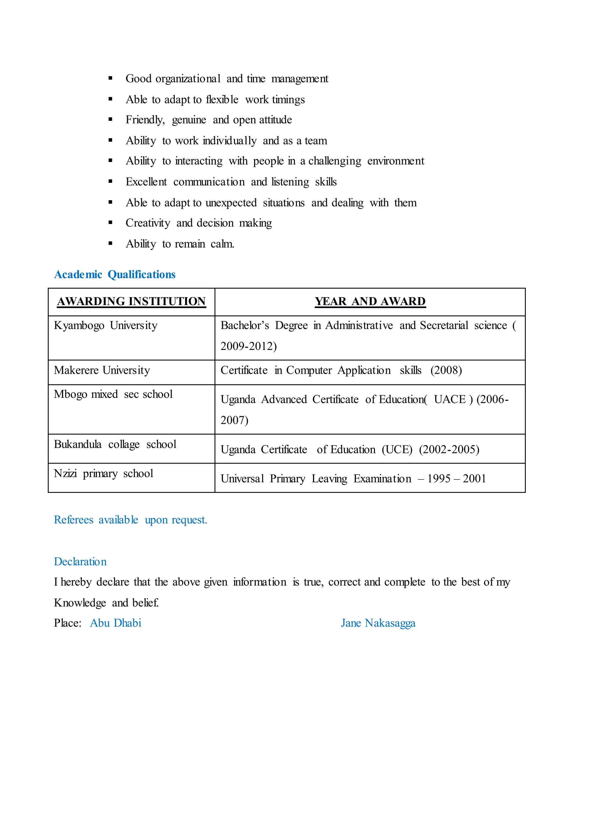  Company : Uganda Telecom
 Responsibilities : Arranging and replenishing of stock
 Assisting customers with issues regarding their connections
 Introducing the new items to our customers
 Making sales and encouraging new clients to join our Network.
 Inviting in new guests who would later become customers
 Acting with utmost integrity during my work
Additional Qualities and Skills
 Computer skills
 Dedicated, Team oriented and team player
 Impeccably groomed
 Good organizational and time management
 Able to adapt to flexible work timings
 Friendly, genuine and open attitude
 Ability to work individually and as a team
 Ability to interacting with people in a challenging environment
 Excellent communication and listening skills
 Able to adapt to unexpected situations and dealing with them
 Creativity and decision making
 Ability to remain calm.
Academic Qualifications
 Bachelorsdegree inAdministrative andsecretarial science (BAS) KyambogoUniversity2009-2012
 Certificate inComputerApplicationSkills(CCA) MakerereUniversity2008
 Uganda AdvancedCertificateof Education(UACE) 2006-2008
 Uganda Certificate of Education (UCE) 2002-2005
 Universal PrimaryLeavingExamination2001
Referees and transcripts are available upon request.
Declaration
I hereby declare that the above given information is true, correct and complete to the best of my
Knowledge and belief.
Jane Nakasagga Place: Abu Dhabi
 