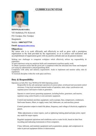 CURRICULUM VITAE
DIPONGKAR SAHA
Vill: Rathkhula, P.S: Kotawali
P.O: Faridpur, Dist: Faridpur
Bangladesh.
Mobile: +8801762377719
Email: dipongsa@yahoo.com.sg
Objectives:
My career aim is to work efficiently and effectively as well as grow with a prestigious
organization in the field provided by the organization, so as to achieve self realization and
accomplishment of organization goals with my positive attitude and can do passion manner.
Seeking new challenges in competent workplace which effectively utilizes my responsibility &
experience.
To gain experience using my analytical skills and commitment to perform quality work.
To obtain a position ensure that the given job is completed within the allocated time frame and budgeted
cost using my administrative and programming skills.
Compliance with safety and statutory requirements. Aside to implement and monitor safety rules &
regulations.
To inculcate discipline within the work space and force.
Duty & Responsibility:
Operation on fully PLC base WOIS & SCADA Operating system.
Responsible for the safe and proper operation of a power plant, switchyard and associated control
structures. Using local automatic/manual modes of operation, starts, stops, synchronizes and
regulates power and reactive loads on generators.
Operate or control power generating equipment, including boilers, generators, and reactors,
separator using control boards or semi-automatic equipment.
Control and maintain auxiliary equipment, such as pumps, fans, compressors, condensers,
feed water heaters, filters, to supply water, fuel, lubricants, air, and auxiliary power.
Control generator output to match the phase, frequency, and voltage of electricity supplied to
panels.
Make adjustments or minor repairs, such as tightening leaking gland and pipe joints; report
any needs for major repairs.
Regulate equipment operations and conditions such as water levels, based on data from
recording and indicating instruments or from computers.
Clean, lubricate, and maintain equipment such as generators, pumps, and compressors in
order to prevent equipment failure or deterioration.
 