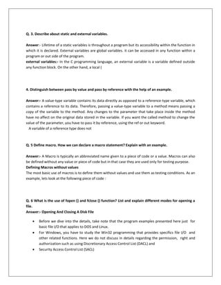 Q. 3. Describe about static and external variables.
Answer:- Lifetime of a static variables is throughout a program but its accessibility within the function in
which it is declared. External variables are global variables. it can be accessed in any function within a
program or out side of the program.
external variables:- In the C programming language, an external variable is a variable defined outside
any function block. On the other hand, a local (
4. Distinguish between pass by value and pass by reference with the help of an example.
Answer:- A value-type variable contains its data directly as opposed to a reference-type variable, which
contains a reference to its data. Therefore, passing a value-type variable to a method means passing a
copy of the variable to the method. Any changes to the parameter that take place inside the method
have no affect on the original data stored in the variable. If you want the called method to change the
value of the parameter, you have to pass it by reference, using the ref or out keyword.
A variable of a reference type does not
Q. 5 Define macro. How we can declare a macro statement? Explain with an example.
Answer:- A Macro is typically an abbreviated name given to a piece of code or a value. Macros can also
be defined without any value or piece of code but in that case they are used only for testing purpose.
Defining Macros without values
The most basic use of macros is to define them without values and use them as testing conditions. As an
example, lets look at the following piece of code :
Q. 6 What is the use of fopen () and fclose () function? List and explain different modes for opening a
file.
Answer:- Opening And Closing A Disk File
 Before we dive into the details, take note that the program examples presented here just for
basic file I/O that applies to DOS and Linux.
 For Windows, you have to study the Win32 programming that provides specifics file I/O and
other related functions. Here we do not discuss in details regarding the permission, right and
authorization such as using Discretionary Access Control List (DACL) and
 Security Access Control List (SACL)
 