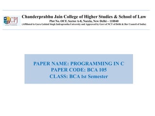 Chanderprabhu Jain College of Higher Studies & School of Law
Plot No. OCF, Sector A-8, Narela, New Delhi – 110040
(Affiliated to Guru Gobind Singh Indraprastha University and Approved by Govt of NCT of Delhi & Bar Council of India)
PAPER NAME: PROGRAMMING IN C
PAPER CODE: BCA 105
CLASS: BCA Ist Semester
 