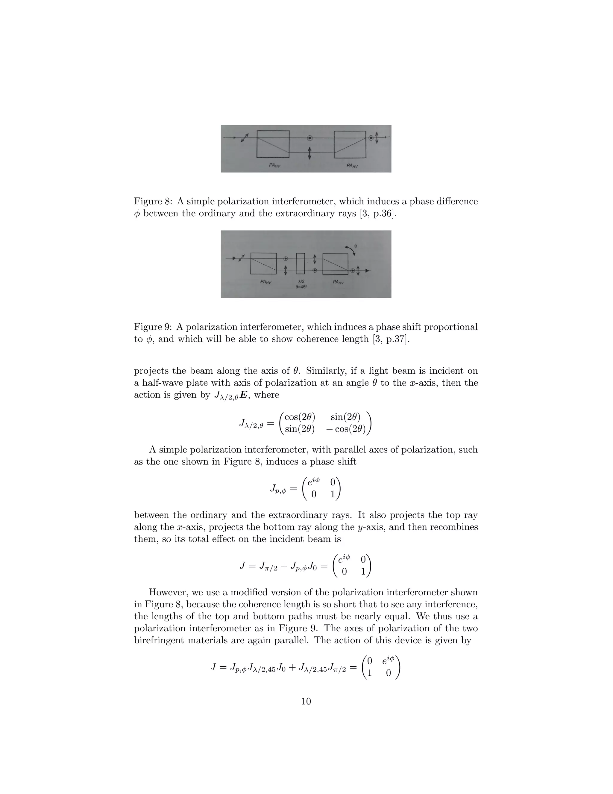 Figure 8: A simple polarization interferometer, which induces a phase diﬀerence
φ between the ordinary and the extraordinary rays [3, p.36].
Figure 9: A polarization interferometer, which induces a phase shift proportional
to φ, and which will be able to show coherence length [3, p.37].
projects the beam along the axis of θ. Similarly, if a light beam is incident on
a half-wave plate with axis of polarization at an angle θ to the x-axis, then the
action is given by Jλ/2,θE, where
Jλ/2,θ =
cos(2θ) sin(2θ)
sin(2θ) − cos(2θ)
A simple polarization interferometer, with parallel axes of polarization, such
as the one shown in Figure 8, induces a phase shift
Jp,φ =
eiφ
0
0 1
between the ordinary and the extraordinary rays. It also projects the top ray
along the x-axis, projects the bottom ray along the y-axis, and then recombines
them, so its total eﬀect on the incident beam is
J = Jπ/2 + Jp,φJ0 =
eiφ
0
0 1
However, we use a modiﬁed version of the polarization interferometer shown
in Figure 8, because the coherence length is so short that to see any interference,
the lengths of the top and bottom paths must be nearly equal. We thus use a
polarization interferometer as in Figure 9. The axes of polarization of the two
birefringent materials are again parallel. The action of this device is given by
J = Jp,φJλ/2,45J0 + Jλ/2,45Jπ/2 =
0 eiφ
1 0
10
 