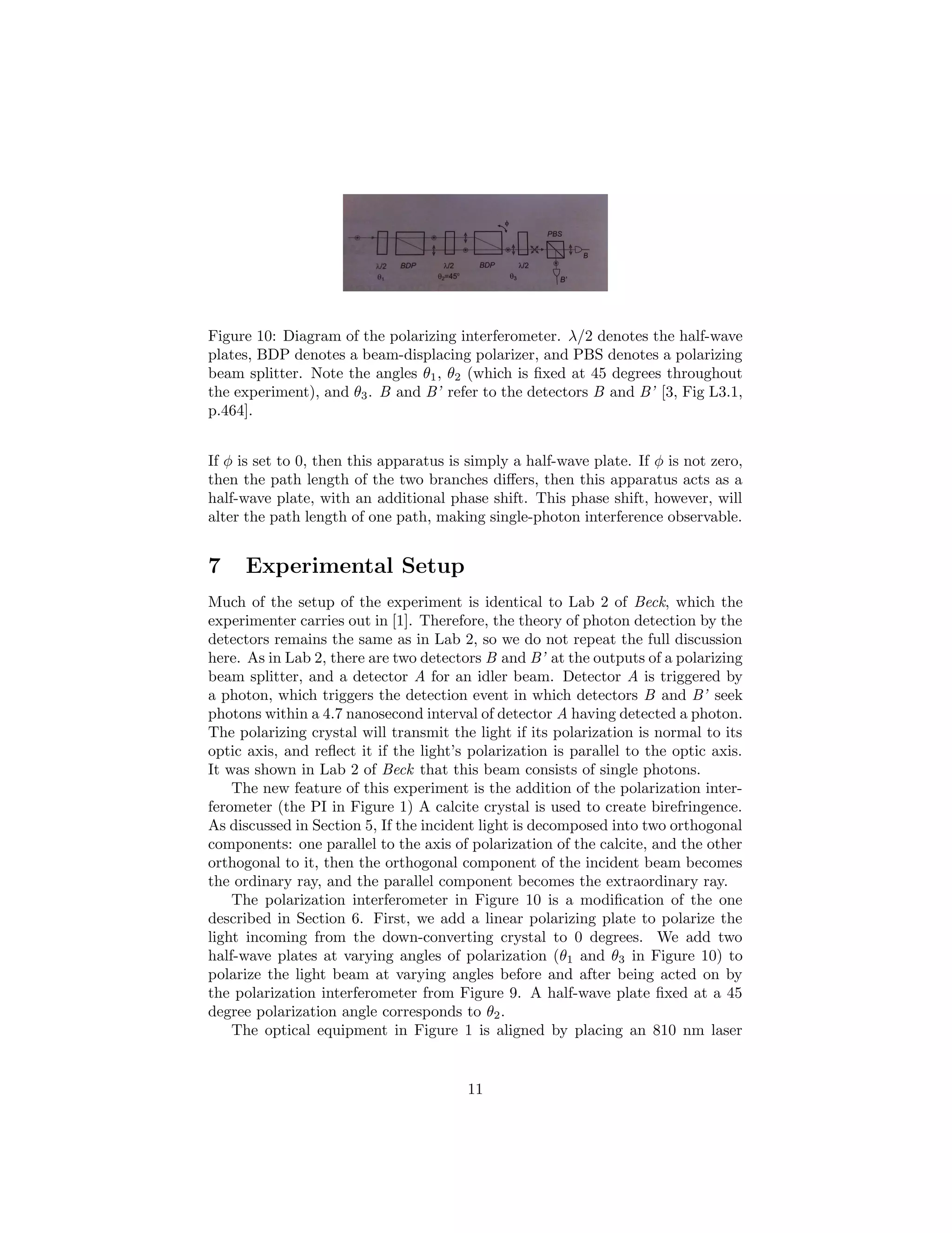 Figure 10: Diagram of the polarizing interferometer. λ/2 denotes the half-wave
plates, BDP denotes a beam-displacing polarizer, and PBS denotes a polarizing
beam splitter. Note the angles θ1, θ2 (which is ﬁxed at 45 degrees throughout
the experiment), and θ3. B and B’ refer to the detectors B and B’ [3, Fig L3.1,
p.464].
If φ is set to 0, then this apparatus is simply a half-wave plate. If φ is not zero,
then the path length of the two branches diﬀers, then this apparatus acts as a
half-wave plate, with an additional phase shift. This phase shift, however, will
alter the path length of one path, making single-photon interference observable.
7 Experimental Setup
Much of the setup of the experiment is identical to Lab 2 of Beck, which the
experimenter carries out in [1]. Therefore, the theory of photon detection by the
detectors remains the same as in Lab 2, so we do not repeat the full discussion
here. As in Lab 2, there are two detectors B and B’ at the outputs of a polarizing
beam splitter, and a detector A for an idler beam. Detector A is triggered by
a photon, which triggers the detection event in which detectors B and B’ seek
photons within a 4.7 nanosecond interval of detector A having detected a photon.
The polarizing crystal will transmit the light if its polarization is normal to its
optic axis, and reﬂect it if the light’s polarization is parallel to the optic axis.
It was shown in Lab 2 of Beck that this beam consists of single photons.
The new feature of this experiment is the addition of the polarization inter-
ferometer (the PI in Figure 1) A calcite crystal is used to create birefringence.
As discussed in Section 5, If the incident light is decomposed into two orthogonal
components: one parallel to the axis of polarization of the calcite, and the other
orthogonal to it, then the orthogonal component of the incident beam becomes
the ordinary ray, and the parallel component becomes the extraordinary ray.
The polarization interferometer in Figure 10 is a modiﬁcation of the one
described in Section 6. First, we add a linear polarizing plate to polarize the
light incoming from the down-converting crystal to 0 degrees. We add two
half-wave plates at varying angles of polarization (θ1 and θ3 in Figure 10) to
polarize the light beam at varying angles before and after being acted on by
the polarization interferometer from Figure 9. A half-wave plate ﬁxed at a 45
degree polarization angle corresponds to θ2.
The optical equipment in Figure 1 is aligned by placing an 810 nm laser
11
 