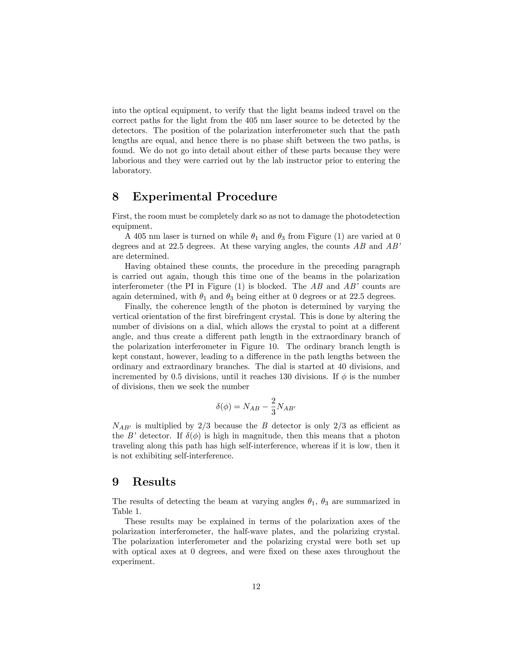 into the optical equipment, to verify that the light beams indeed travel on the
correct paths for the light from the 405 nm laser source to be detected by the
detectors. The position of the polarization interferometer such that the path
lengths are equal, and hence there is no phase shift between the two paths, is
found. We do not go into detail about either of these parts because they were
laborious and they were carried out by the lab instructor prior to entering the
laboratory.
8 Experimental Procedure
First, the room must be completely dark so as not to damage the photodetection
equipment.
A 405 nm laser is turned on while θ1 and θ3 from Figure (1) are varied at 0
degrees and at 22.5 degrees. At these varying angles, the counts AB and AB’
are determined.
Having obtained these counts, the procedure in the preceding paragraph
is carried out again, though this time one of the beams in the polarization
interferometer (the PI in Figure (1) is blocked. The AB and AB’ counts are
again determined, with θ1 and θ3 being either at 0 degrees or at 22.5 degrees.
Finally, the coherence length of the photon is determined by varying the
vertical orientation of the ﬁrst birefringent crystal. This is done by altering the
number of divisions on a dial, which allows the crystal to point at a diﬀerent
angle, and thus create a diﬀerent path length in the extraordinary branch of
the polarization interferometer in Figure 10. The ordinary branch length is
kept constant, however, leading to a diﬀerence in the path lengths between the
ordinary and extraordinary branches. The dial is started at 40 divisions, and
incremented by 0.5 divisions, until it reaches 130 divisions. If φ is the number
of divisions, then we seek the number
δ(φ) = NAB −
2
3
NAB
NAB is multiplied by 2/3 because the B detector is only 2/3 as eﬃcient as
the B’ detector. If δ(φ) is high in magnitude, then this means that a photon
traveling along this path has high self-interference, whereas if it is low, then it
is not exhibiting self-interference.
9 Results
The results of detecting the beam at varying angles θ1, θ3 are summarized in
Table 1.
These results may be explained in terms of the polarization axes of the
polarization interferometer, the half-wave plates, and the polarizing crystal.
The polarization interferometer and the polarizing crystal were both set up
with optical axes at 0 degrees, and were ﬁxed on these axes throughout the
experiment.
12
 