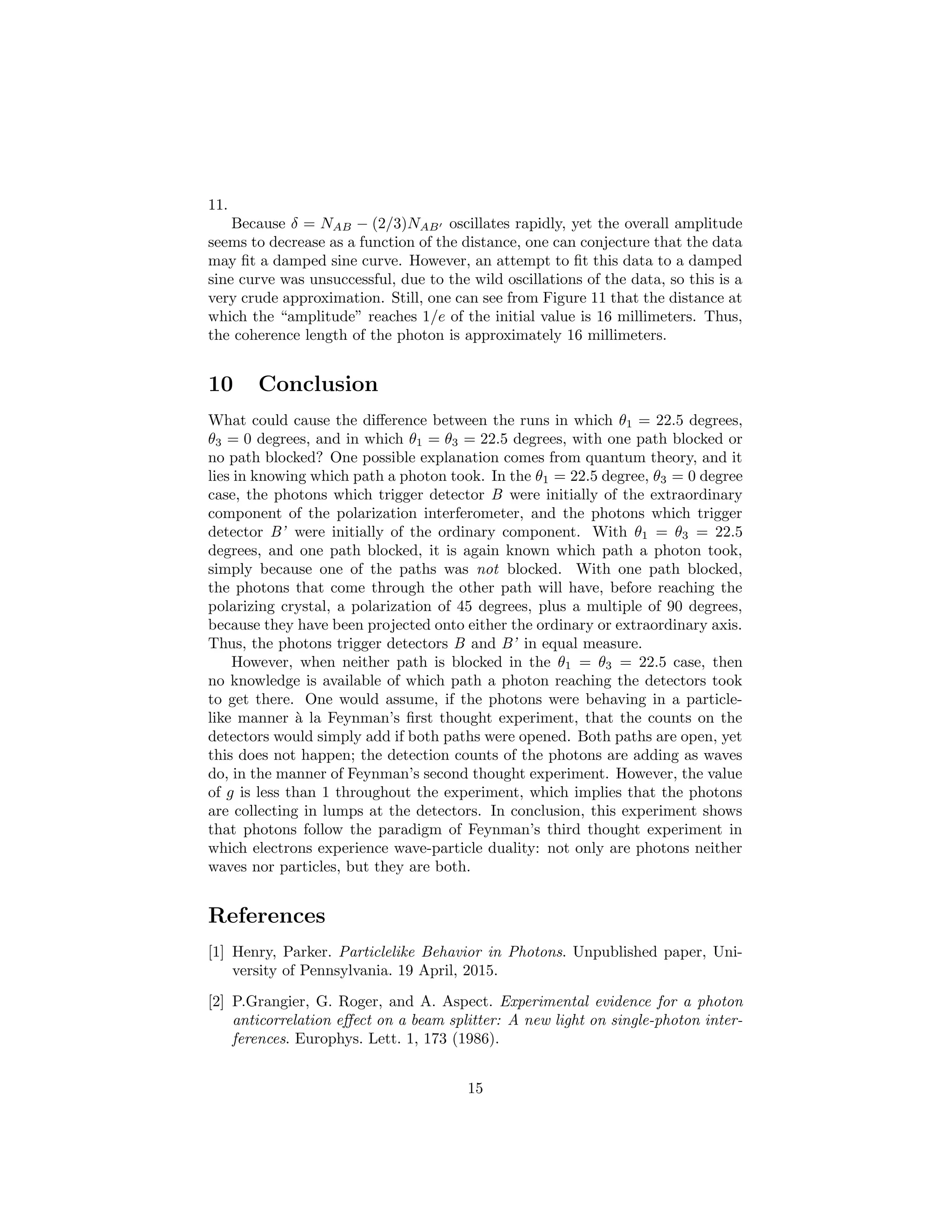11.
Because δ = NAB − (2/3)NAB oscillates rapidly, yet the overall amplitude
seems to decrease as a function of the distance, one can conjecture that the data
may ﬁt a damped sine curve. However, an attempt to ﬁt this data to a damped
sine curve was unsuccessful, due to the wild oscillations of the data, so this is a
very crude approximation. Still, one can see from Figure 11 that the distance at
which the “amplitude” reaches 1/e of the initial value is 16 millimeters. Thus,
the coherence length of the photon is approximately 16 millimeters.
10 Conclusion
What could cause the diﬀerence between the runs in which θ1 = 22.5 degrees,
θ3 = 0 degrees, and in which θ1 = θ3 = 22.5 degrees, with one path blocked or
no path blocked? One possible explanation comes from quantum theory, and it
lies in knowing which path a photon took. In the θ1 = 22.5 degree, θ3 = 0 degree
case, the photons which trigger detector B were initially of the extraordinary
component of the polarization interferometer, and the photons which trigger
detector B’ were initially of the ordinary component. With θ1 = θ3 = 22.5
degrees, and one path blocked, it is again known which path a photon took,
simply because one of the paths was not blocked. With one path blocked,
the photons that come through the other path will have, before reaching the
polarizing crystal, a polarization of 45 degrees, plus a multiple of 90 degrees,
because they have been projected onto either the ordinary or extraordinary axis.
Thus, the photons trigger detectors B and B’ in equal measure.
However, when neither path is blocked in the θ1 = θ3 = 22.5 case, then
no knowledge is available of which path a photon reaching the detectors took
to get there. One would assume, if the photons were behaving in a particle-
like manner `a la Feynman’s ﬁrst thought experiment, that the counts on the
detectors would simply add if both paths were opened. Both paths are open, yet
this does not happen; the detection counts of the photons are adding as waves
do, in the manner of Feynman’s second thought experiment. However, the value
of g is less than 1 throughout the experiment, which implies that the photons
are collecting in lumps at the detectors. In conclusion, this experiment shows
that photons follow the paradigm of Feynman’s third thought experiment in
which electrons experience wave-particle duality: not only are photons neither
waves nor particles, but they are both.
References
[1] Henry, Parker. Particlelike Behavior in Photons. Unpublished paper, Uni-
versity of Pennsylvania. 19 April, 2015.
[2] P.Grangier, G. Roger, and A. Aspect. Experimental evidence for a photon
anticorrelation eﬀect on a beam splitter: A new light on single-photon inter-
ferences. Europhys. Lett. 1, 173 (1986).
15
 