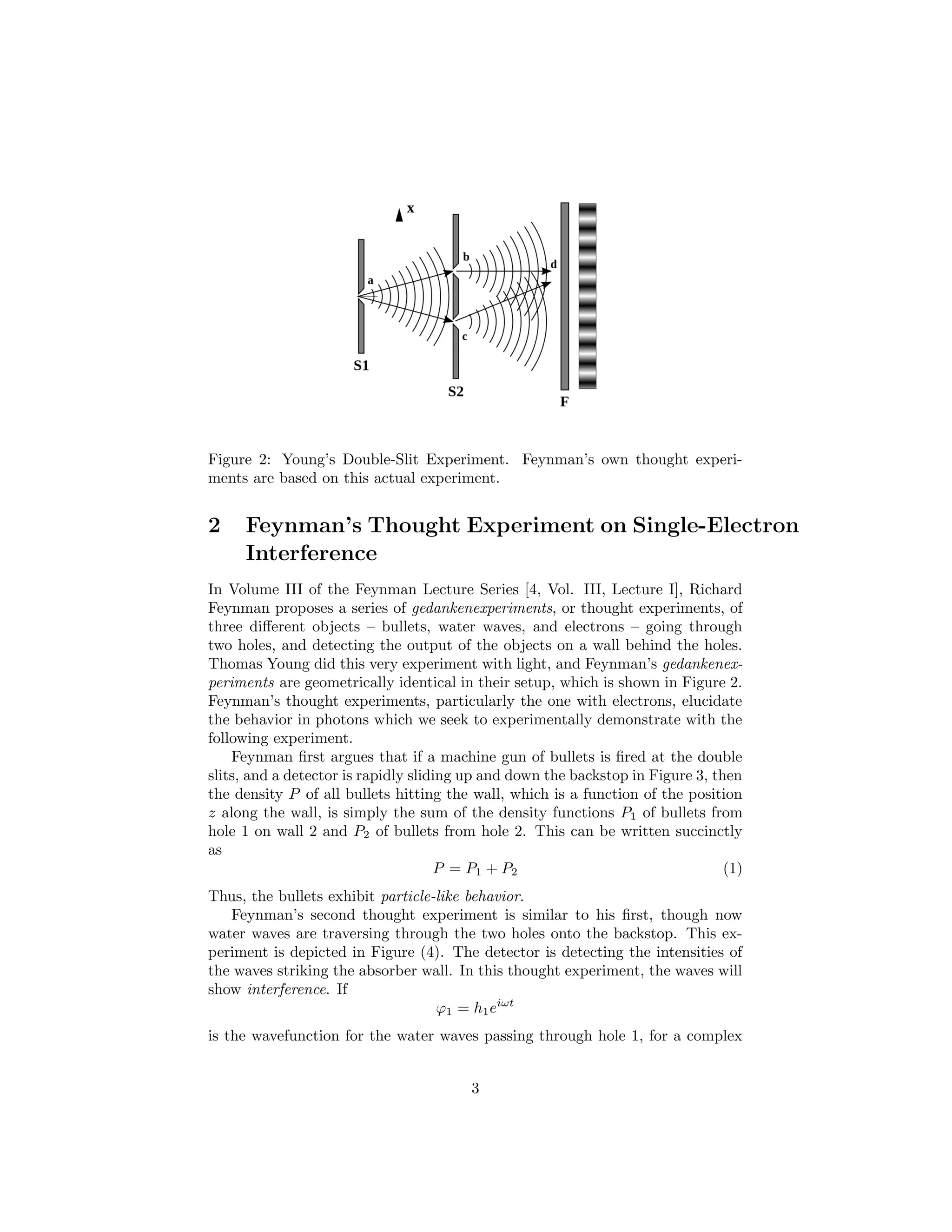 Figure 2: Young’s Double-Slit Experiment. Feynman’s own thought experi-
ments are based on this actual experiment.
2 Feynman’s Thought Experiment on Single-Electron
Interference
In Volume III of the Feynman Lecture Series [4, Vol. III, Lecture I], Richard
Feynman proposes a series of gedankenexperiments, or thought experiments, of
three diﬀerent objects – bullets, water waves, and electrons – going through
two holes, and detecting the output of the objects on a wall behind the holes.
Thomas Young did this very experiment with light, and Feynman’s gedankenex-
periments are geometrically identical in their setup, which is shown in Figure 2.
Feynman’s thought experiments, particularly the one with electrons, elucidate
the behavior in photons which we seek to experimentally demonstrate with the
following experiment.
Feynman ﬁrst argues that if a machine gun of bullets is ﬁred at the double
slits, and a detector is rapidly sliding up and down the backstop in Figure 3, then
the density P of all bullets hitting the wall, which is a function of the position
z along the wall, is simply the sum of the density functions P1 of bullets from
hole 1 on wall 2 and P2 of bullets from hole 2. This can be written succinctly
as
P = P1 + P2 (1)
Thus, the bullets exhibit particle-like behavior.
Feynman’s second thought experiment is similar to his ﬁrst, though now
water waves are traversing through the two holes onto the backstop. This ex-
periment is depicted in Figure (4). The detector is detecting the intensities of
the waves striking the absorber wall. In this thought experiment, the waves will
show interference. If
ϕ1 = h1eiωt
is the wavefunction for the water waves passing through hole 1, for a complex
3
 