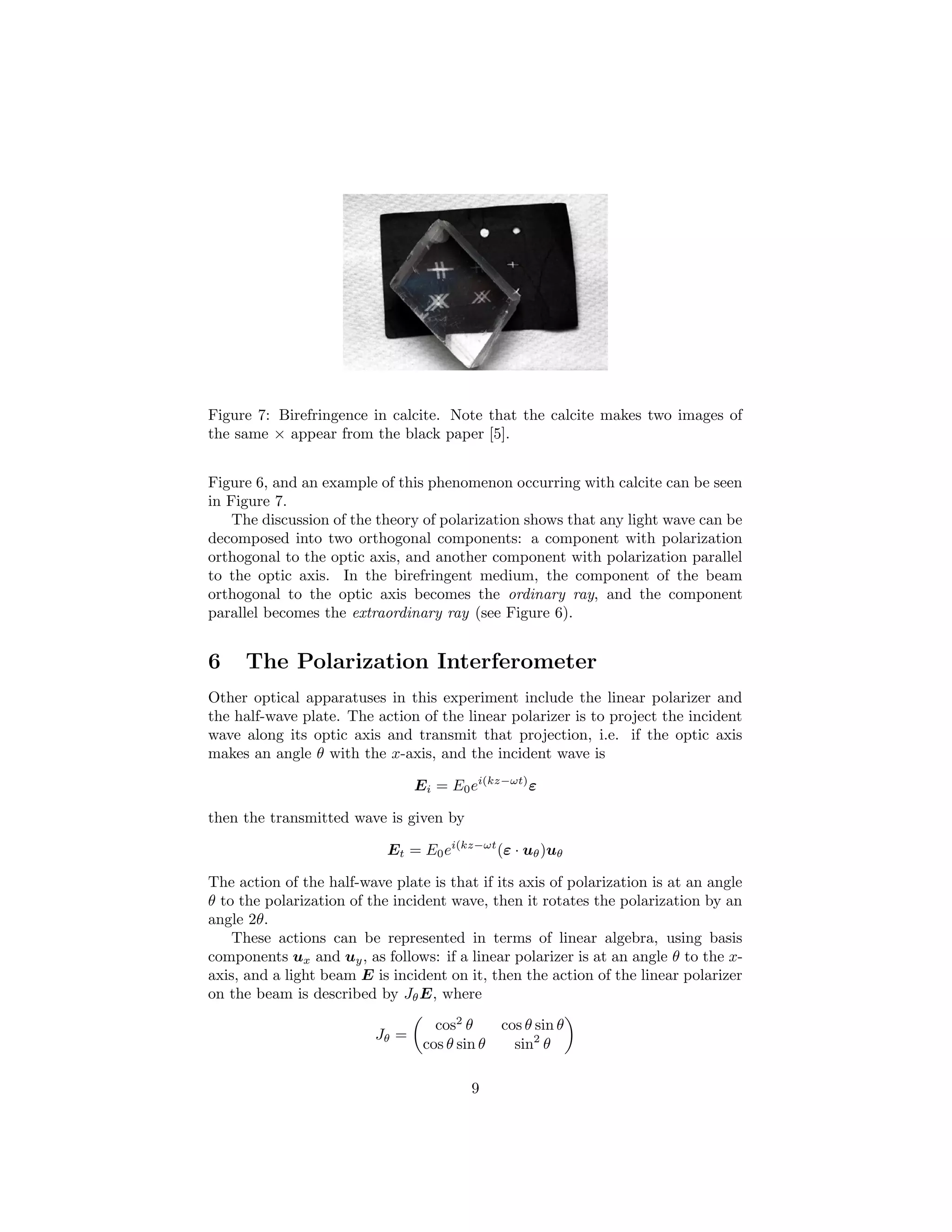 Figure 7: Birefringence in calcite. Note that the calcite makes two images of
the same × appear from the black paper [5].
Figure 6, and an example of this phenomenon occurring with calcite can be seen
in Figure 7.
The discussion of the theory of polarization shows that any light wave can be
decomposed into two orthogonal components: a component with polarization
orthogonal to the optic axis, and another component with polarization parallel
to the optic axis. In the birefringent medium, the component of the beam
orthogonal to the optic axis becomes the ordinary ray, and the component
parallel becomes the extraordinary ray (see Figure 6).
6 The Polarization Interferometer
Other optical apparatuses in this experiment include the linear polarizer and
the half-wave plate. The action of the linear polarizer is to project the incident
wave along its optic axis and transmit that projection, i.e. if the optic axis
makes an angle θ with the x-axis, and the incident wave is
Ei = E0ei(kz−ωt)
ε
then the transmitted wave is given by
Et = E0ei(kz−ωt
(ε · uθ)uθ
The action of the half-wave plate is that if its axis of polarization is at an angle
θ to the polarization of the incident wave, then it rotates the polarization by an
angle 2θ.
These actions can be represented in terms of linear algebra, using basis
components ux and uy, as follows: if a linear polarizer is at an angle θ to the x-
axis, and a light beam E is incident on it, then the action of the linear polarizer
on the beam is described by JθE, where
Jθ =
cos2
θ cos θ sin θ
cos θ sin θ sin2
θ
9
 