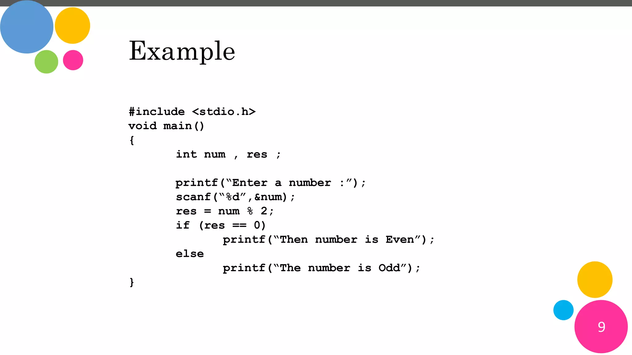 9
Example
#include <stdio.h>
void main()
{
int num , res ;
printf(“Enter a number :”);
scanf(“%d”,&num);
res = num % 2;
if (res == 0)
printf(“Then number is Even”);
else
printf(“The number is Odd”);
}
 