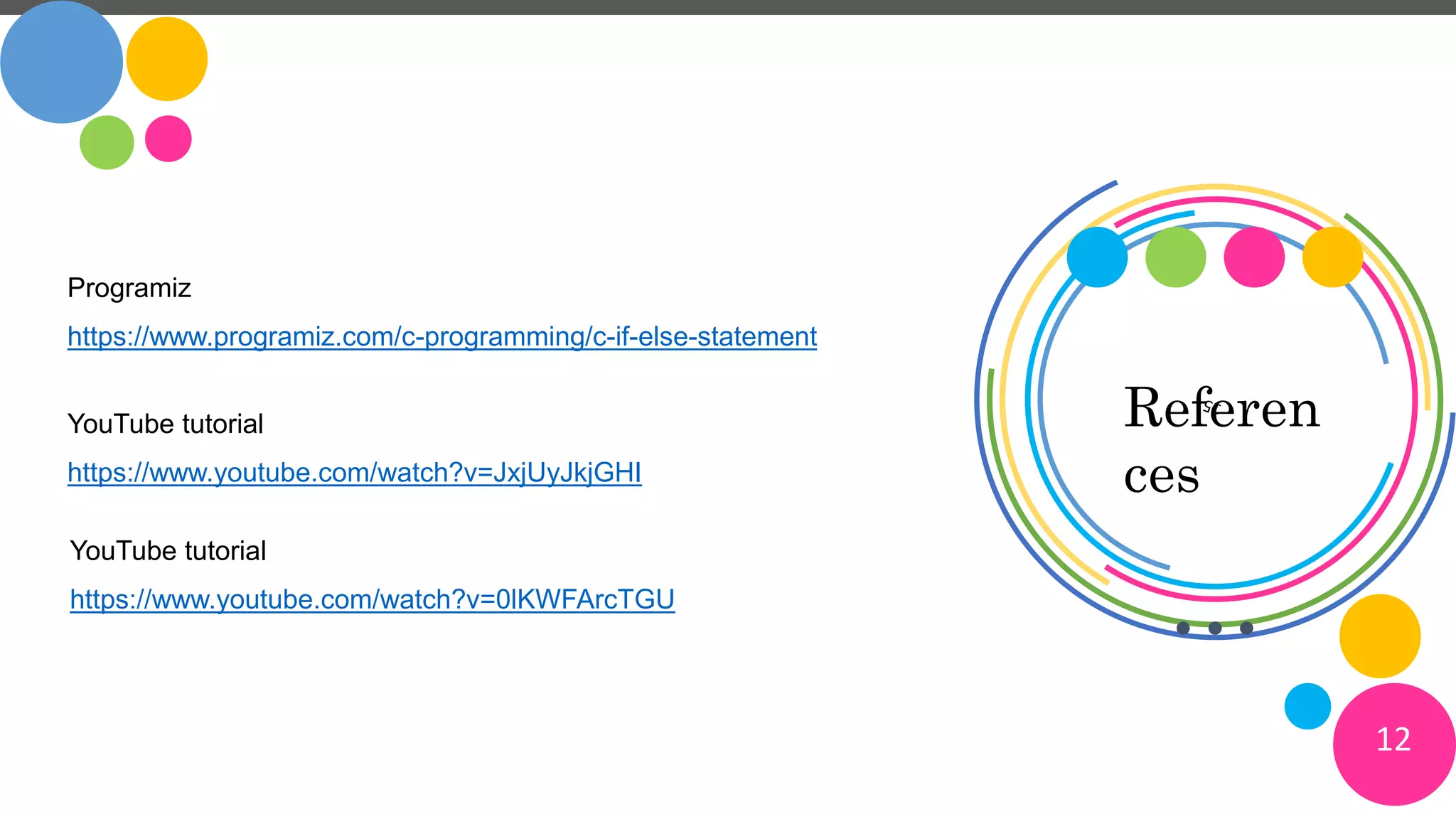 Referen
ces
Programiz
https://www.programiz.com/c-programming/c-if-else-statement
YouTube tutorial
https://www.youtube.com/watch?v=JxjUyJkjGHI
YouTube tutorial
https://www.youtube.com/watch?v=0lKWFArcTGU
12
 