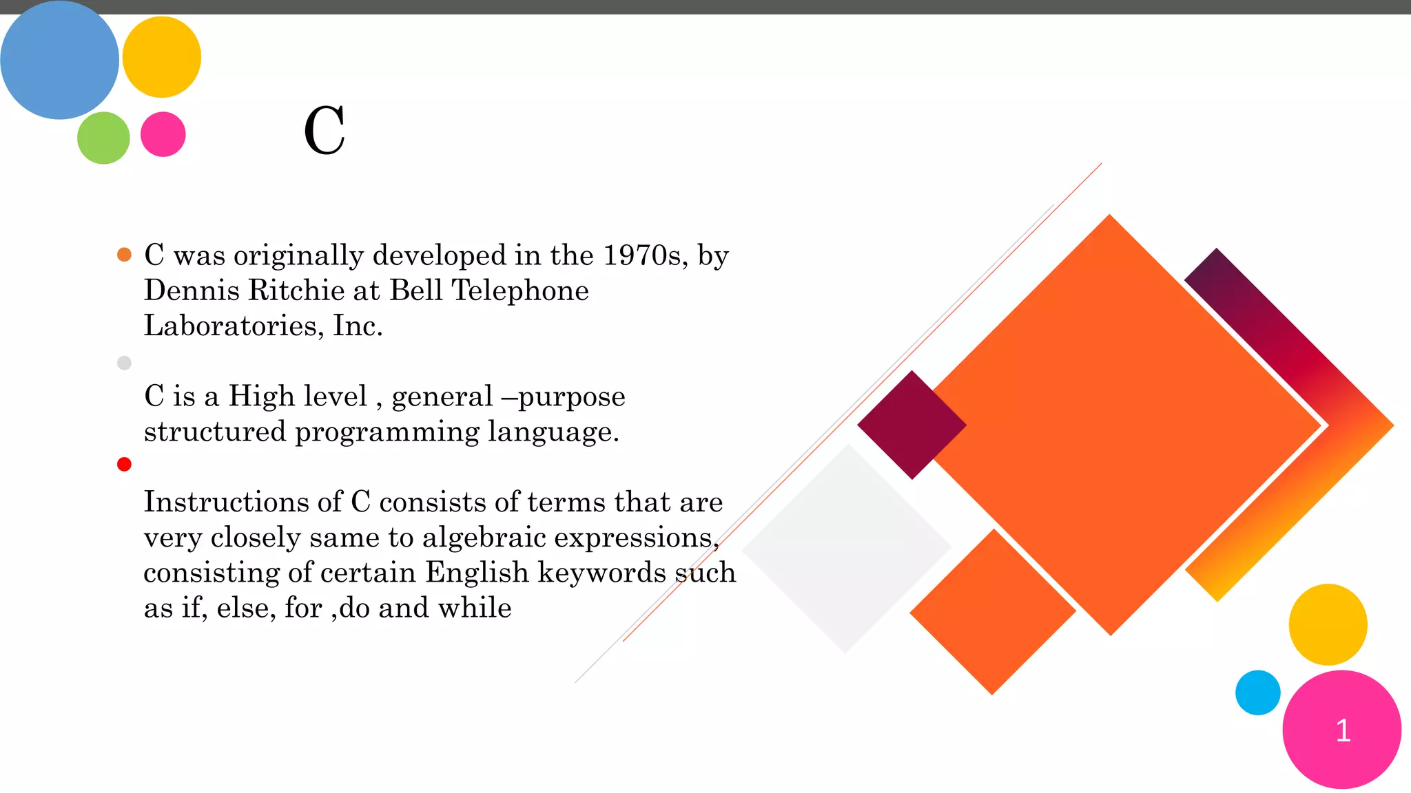 1
C
C was originally developed in the 1970s, by
Dennis Ritchie at Bell Telephone
Laboratories, Inc.
C is a High level , general –purpose
structured programming language.
Instructions of C consists of terms that are
very closely same to algebraic expressions,
consisting of certain English keywords such
as if, else, for ,do and while
 