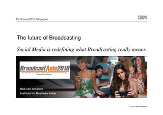 15-18 June 2010, Singapore




The future of Broadcasting

Social Media is redefining what Broadcasting really means




   Rob van den Dam
   Institute for Business Value



                                                  © 2010 IBM Corporation
 