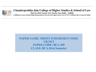 Chanderprabhu Jain College of Higher Studies & School of Law
Plot No. OCF, Sector A-8, Narela, New Delhi – 110040
(Affiliated to Guru Gobind Singh Indraprastha University and Approved by Govt of NCT of Delhi & Bar Council of India)
PAPER NAME: FRONT END DESIGN TOOL
VB.NET
PAPER CODE: BCA 205
CLASS: BCA IIIrd Semester
 