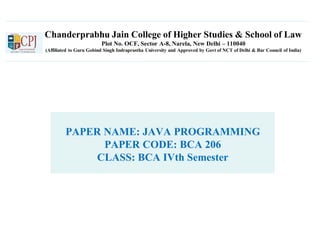 Chanderprabhu Jain College of Higher Studies & School of Law
Plot No. OCF, Sector A-8, Narela, New Delhi – 110040
(Affiliated to Guru Gobind Singh Indraprastha University and Approved by Govt of NCT of Delhi & Bar Council of India)
PAPER NAME: JAVA PROGRAMMING
PAPER CODE: BCA 206
CLASS: BCA IVth Semester
 