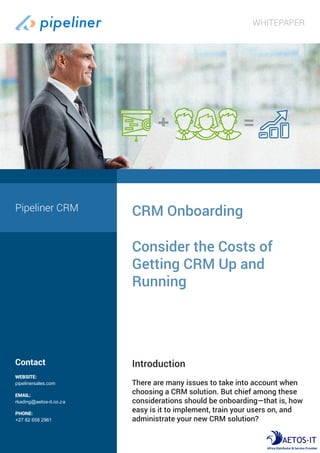 Contact
WEBSITE:
pipelinersales.com
CRM Onboarding
Consider the Costs of
Getting CRM Up and
Running
Introduction
There are many issues to take into account when
choosing a CRM solution. But chief among these
considerations should be onboarding—that is, how
easy is it to implement, train your users on, and
administrate your new CRM solution?
Pipeliner CRM
WHITEPAPER
EMAIL:
rkading@aetos-it.co.za
PHONE:
+27 82 658 2961
 