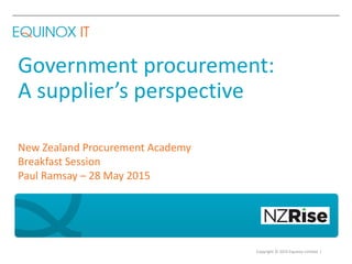 Copyright © 2015 Equinox Limited |
Government procurement:
A supplier’s perspective
New Zealand Procurement Academy
Breakfast Session
Paul Ramsay – 28 May 2015
 