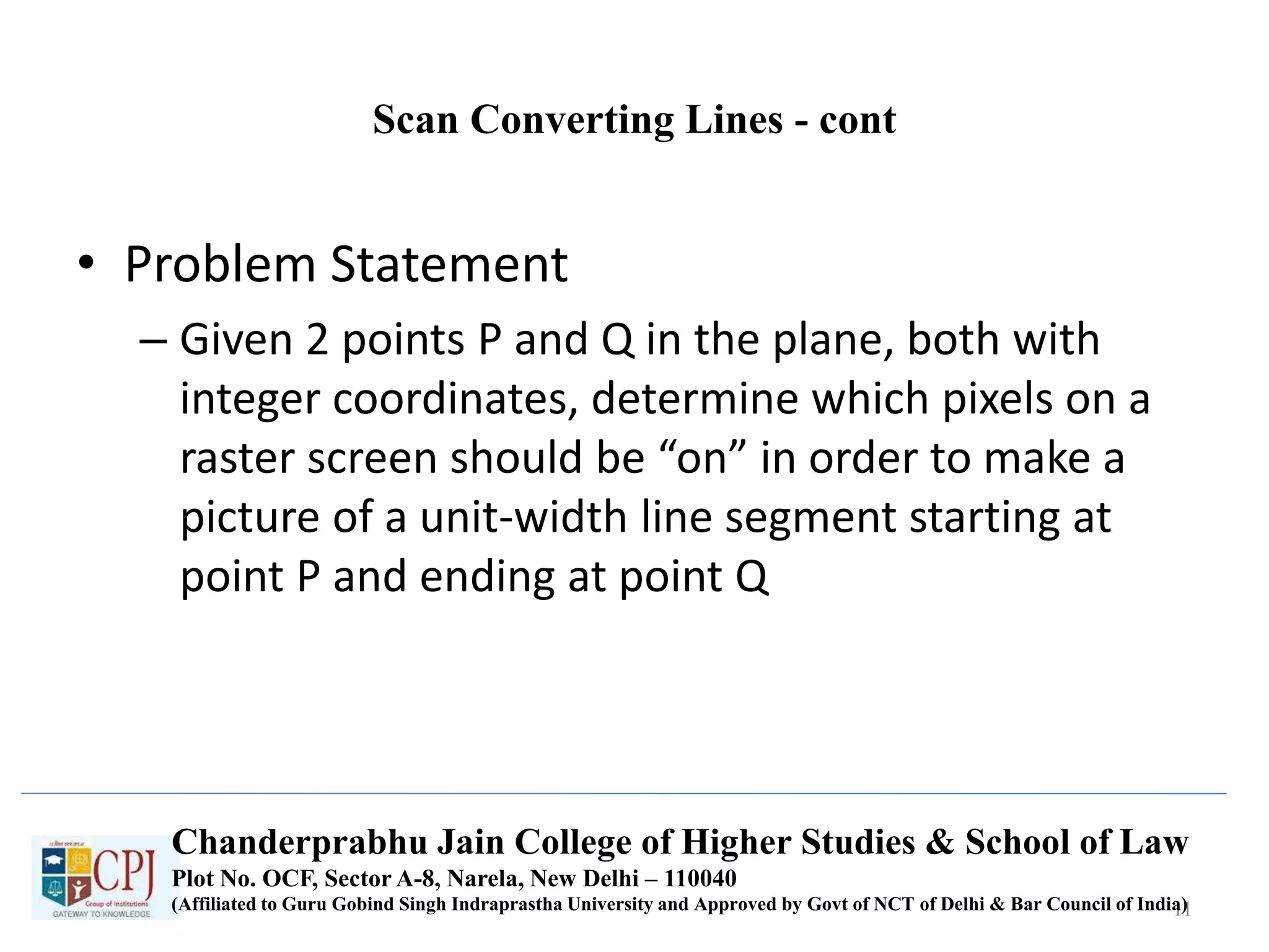 Scan Converting Lines - cont
• Problem Statement
– Given 2 points P and Q in the plane, both with
integer coordinates, determine which pixels on a
raster screen should be “on” in order to make a
picture of a unit-width line segment starting at
point P and ending at point Q
11
Chanderprabhu Jain College of Higher Studies & School of Law
Plot No. OCF, Sector A-8, Narela, New Delhi – 110040
(Affiliated to Guru Gobind Singh Indraprastha University and Approved by Govt of NCT of Delhi & Bar Council of India)
 