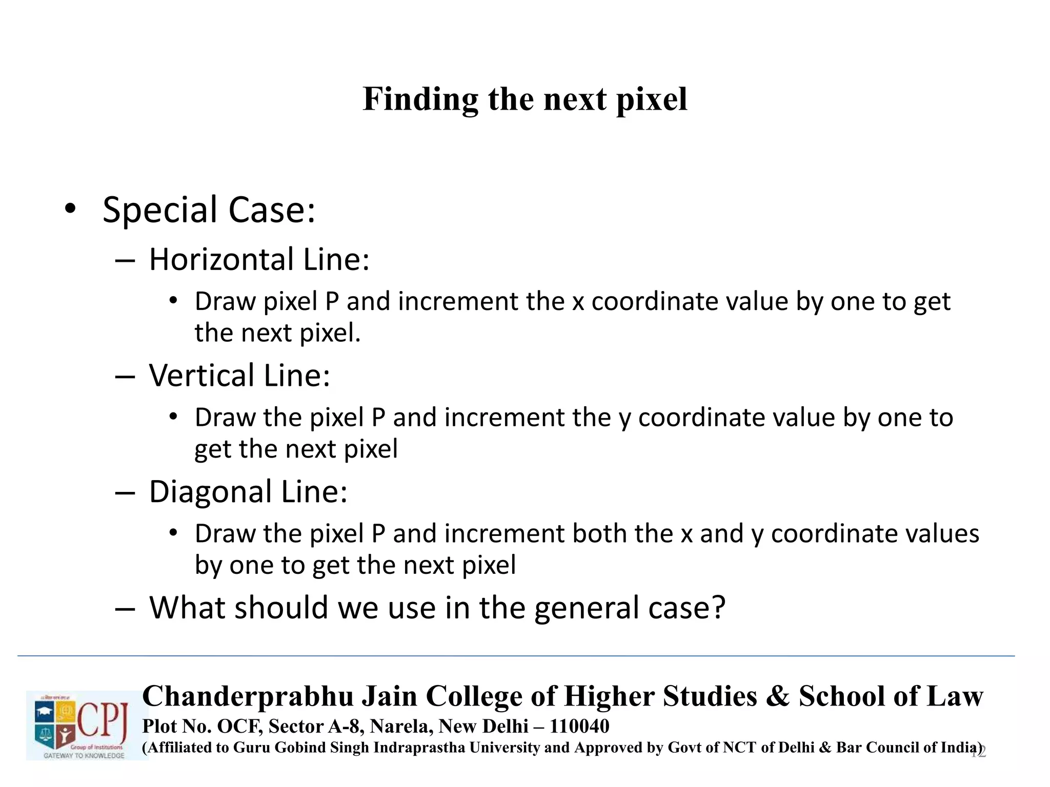Finding the next pixel
• Special Case:
– Horizontal Line:
• Draw pixel P and increment the x coordinate value by one to get
the next pixel.
– Vertical Line:
• Draw the pixel P and increment the y coordinate value by one to
get the next pixel
– Diagonal Line:
• Draw the pixel P and increment both the x and y coordinate values
by one to get the next pixel
– What should we use in the general case?
12
Chanderprabhu Jain College of Higher Studies & School of Law
Plot No. OCF, Sector A-8, Narela, New Delhi – 110040
(Affiliated to Guru Gobind Singh Indraprastha University and Approved by Govt of NCT of Delhi & Bar Council of India)
 