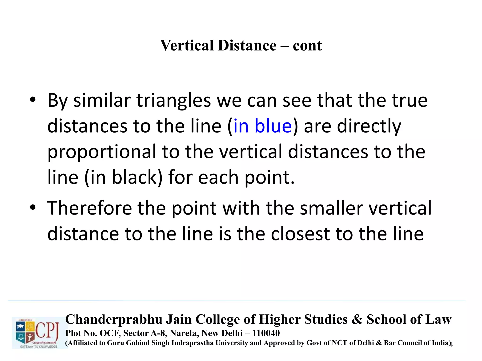 Vertical Distance – cont
• By similar triangles we can see that the true
distances to the line (in blue) are directly
proportional to the vertical distances to the
line (in black) for each point.
• Therefore the point with the smaller vertical
distance to the line is the closest to the line
14
Chanderprabhu Jain College of Higher Studies & School of Law
Plot No. OCF, Sector A-8, Narela, New Delhi – 110040
(Affiliated to Guru Gobind Singh Indraprastha University and Approved by Govt of NCT of Delhi & Bar Council of India)
 