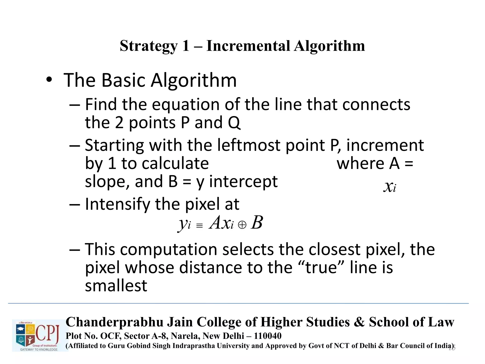 Strategy 1 – Incremental Algorithm
• The Basic Algorithm
– Find the equation of the line that connects
the 2 points P and Q
– Starting with the leftmost point P, increment
by 1 to calculate where A =
slope, and B = y intercept
– Intensify the pixel at
– This computation selects the closest pixel, the
pixel whose distance to the “true” line is
smallest
15
ix
BAxy ii 
Chanderprabhu Jain College of Higher Studies & School of Law
Plot No. OCF, Sector A-8, Narela, New Delhi – 110040
(Affiliated to Guru Gobind Singh Indraprastha University and Approved by Govt of NCT of Delhi & Bar Council of India)
 