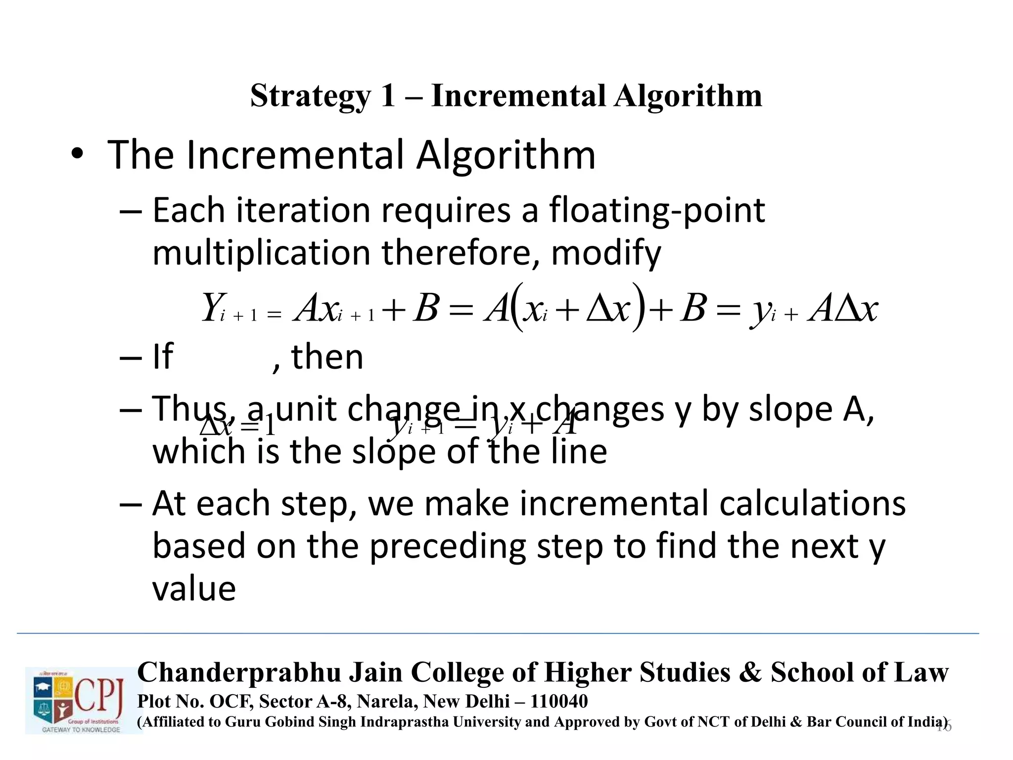 Strategy 1 – Incremental Algorithm
• The Incremental Algorithm
– Each iteration requires a floating-point
multiplication therefore, modify
– If , then
– Thus, a unit change in x changes y by slope A,
which is the slope of the line
– At each step, we make incremental calculations
based on the preceding step to find the next y
value
16
  xAyBxxABAxY iiii    11
1x Ayy ii  1
Chanderprabhu Jain College of Higher Studies & School of Law
Plot No. OCF, Sector A-8, Narela, New Delhi – 110040
(Affiliated to Guru Gobind Singh Indraprastha University and Approved by Govt of NCT of Delhi & Bar Council of India)
 