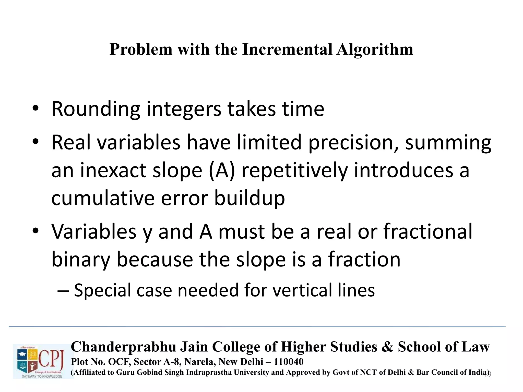 Problem with the Incremental Algorithm
• Rounding integers takes time
• Real variables have limited precision, summing
an inexact slope (A) repetitively introduces a
cumulative error buildup
• Variables y and A must be a real or fractional
binary because the slope is a fraction
– Special case needed for vertical lines
19
Chanderprabhu Jain College of Higher Studies & School of Law
Plot No. OCF, Sector A-8, Narela, New Delhi – 110040
(Affiliated to Guru Gobind Singh Indraprastha University and Approved by Govt of NCT of Delhi & Bar Council of India)
 
