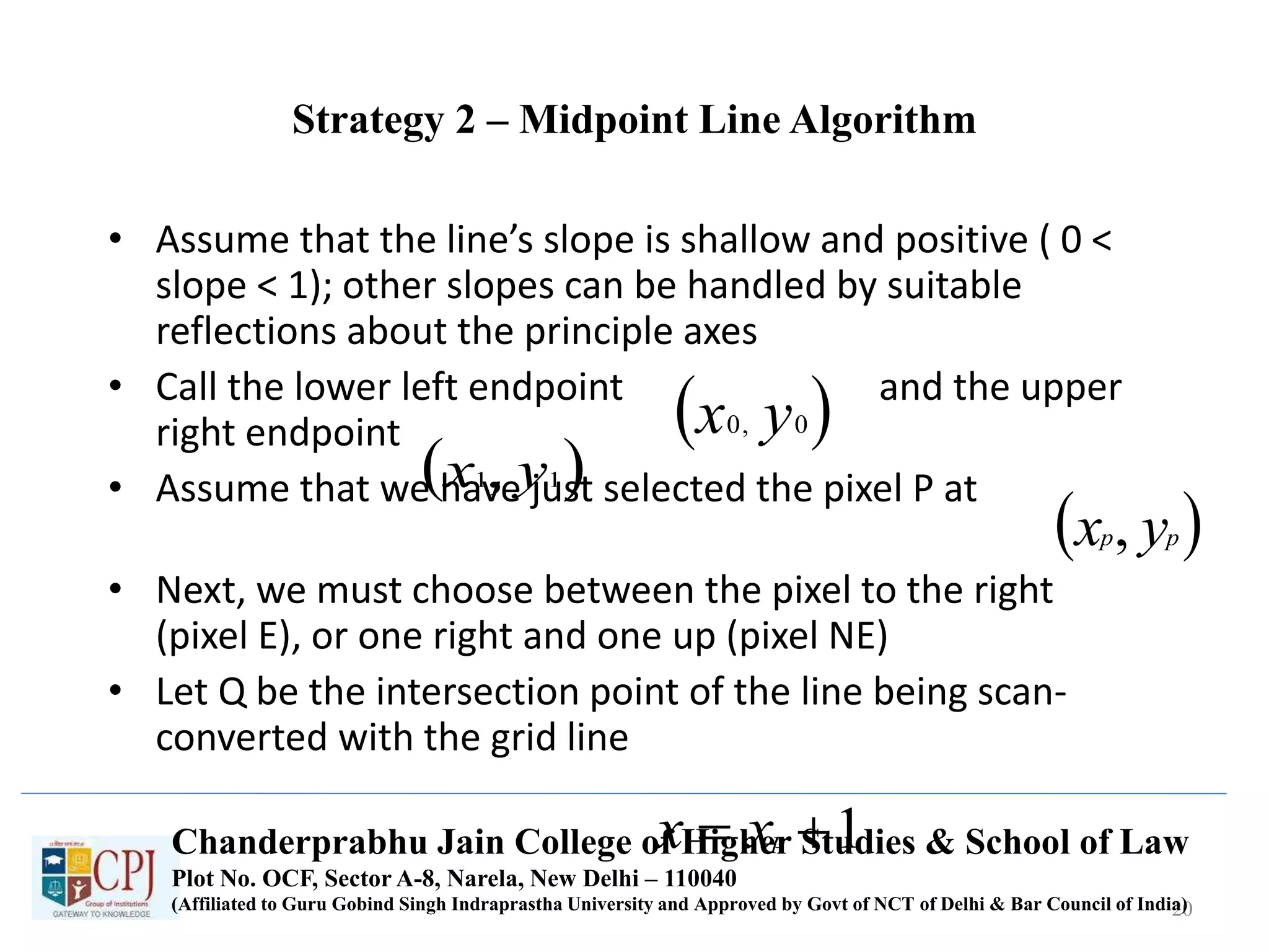Strategy 2 – Midpoint Line Algorithm
• Assume that the line’s slope is shallow and positive ( 0 <
slope < 1); other slopes can be handled by suitable
reflections about the principle axes
• Call the lower left endpoint and the upper
right endpoint
• Assume that we have just selected the pixel P at
• Next, we must choose between the pixel to the right
(pixel E), or one right and one up (pixel NE)
• Let Q be the intersection point of the line being scan-
converted with the grid line
20
 0,0 yx
 11, yx
 pp yx ,
1 pxxChanderprabhu Jain College of Higher Studies & School of Law
Plot No. OCF, Sector A-8, Narela, New Delhi – 110040
(Affiliated to Guru Gobind Singh Indraprastha University and Approved by Govt of NCT of Delhi & Bar Council of India)
 