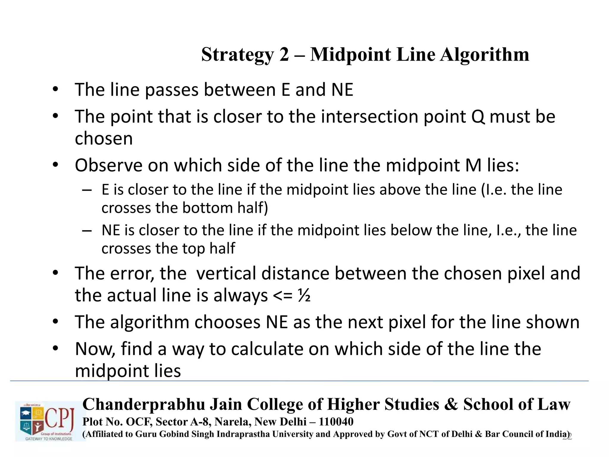 Strategy 2 – Midpoint Line Algorithm
• The line passes between E and NE
• The point that is closer to the intersection point Q must be
chosen
• Observe on which side of the line the midpoint M lies:
– E is closer to the line if the midpoint lies above the line (I.e. the line
crosses the bottom half)
– NE is closer to the line if the midpoint lies below the line, I.e., the line
crosses the top half
• The error, the vertical distance between the chosen pixel and
the actual line is always <= ½
• The algorithm chooses NE as the next pixel for the line shown
• Now, find a way to calculate on which side of the line the
midpoint lies
22
Chanderprabhu Jain College of Higher Studies & School of Law
Plot No. OCF, Sector A-8, Narela, New Delhi – 110040
(Affiliated to Guru Gobind Singh Indraprastha University and Approved by Govt of NCT of Delhi & Bar Council of India)
 