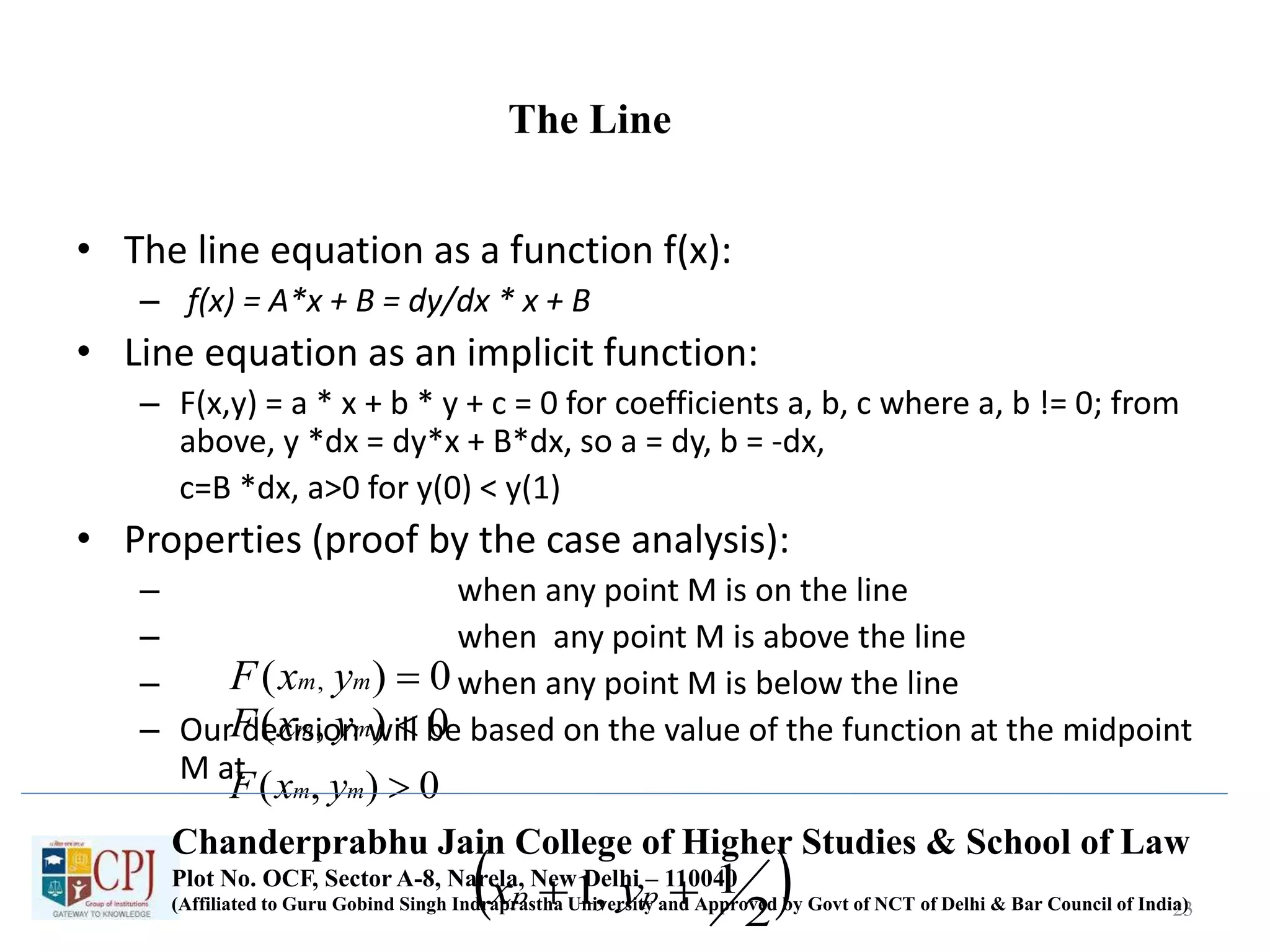 The Line
• The line equation as a function f(x):
– f(x) = A*x + B = dy/dx * x + B
• Line equation as an implicit function:
– F(x,y) = a * x + b * y + c = 0 for coefficients a, b, c where a, b != 0; from
above, y *dx = dy*x + B*dx, so a = dy, b = -dx,
c=B *dx, a>0 for y(0) < y(1)
• Properties (proof by the case analysis):
– when any point M is on the line
– when any point M is above the line
– when any point M is below the line
– Our decision will be based on the value of the function at the midpoint
M at
23
0)( , mm yxF
0),( mm yxF
0),( mm yxF
 2
1,1  pp yx
Chanderprabhu Jain College of Higher Studies & School of Law
Plot No. OCF, Sector A-8, Narela, New Delhi – 110040
(Affiliated to Guru Gobind Singh Indraprastha University and Approved by Govt of NCT of Delhi & Bar Council of India)
 