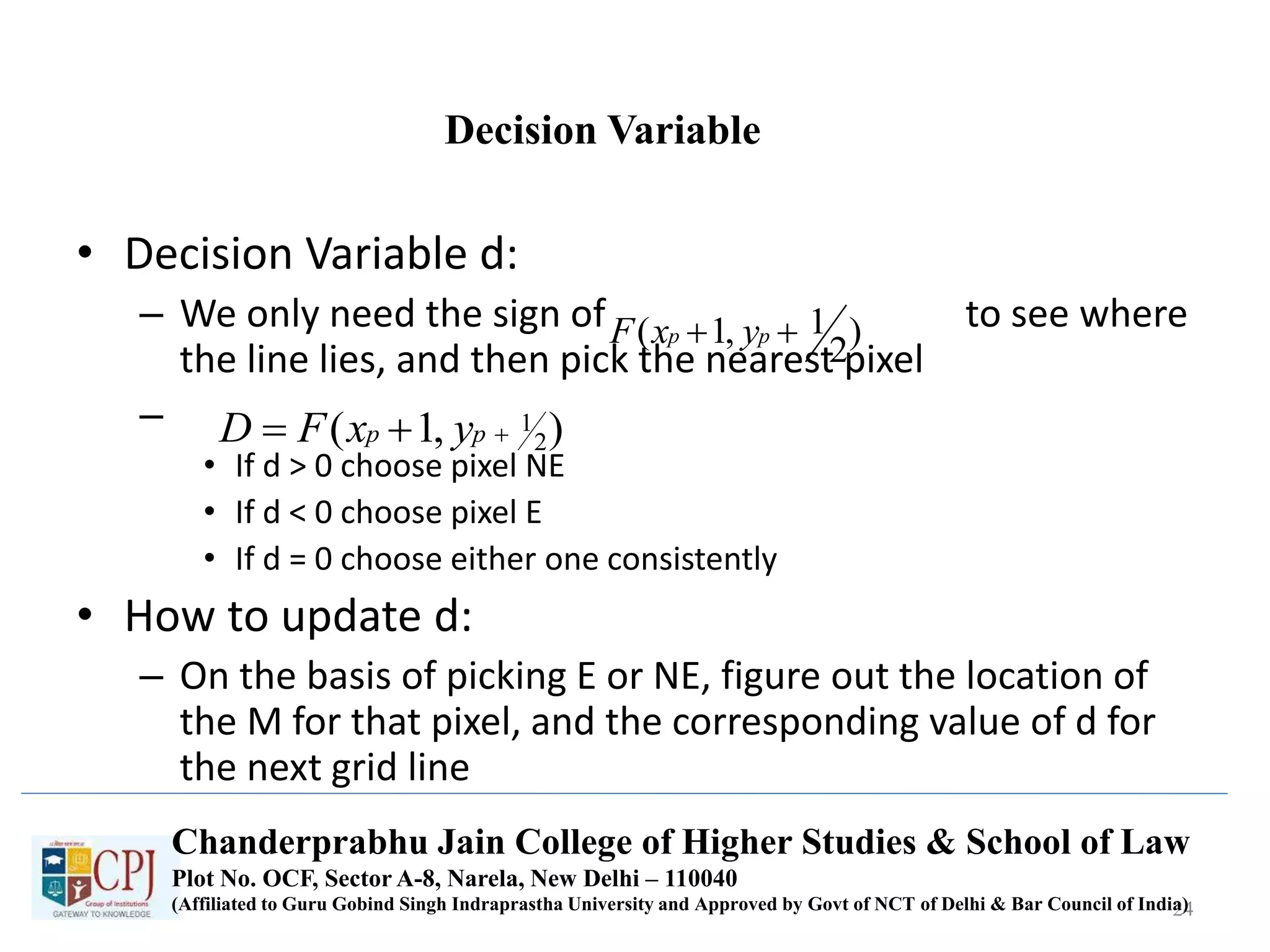 Decision Variable
• Decision Variable d:
– We only need the sign of to see where
the line lies, and then pick the nearest pixel
–
• If d > 0 choose pixel NE
• If d < 0 choose pixel E
• If d = 0 choose either one consistently
• How to update d:
– On the basis of picking E or NE, figure out the location of
the M for that pixel, and the corresponding value of d for
the next grid line
24
)
2
1,1(  pp yxF
),1( 2
1 pp yxFD
Chanderprabhu Jain College of Higher Studies & School of Law
Plot No. OCF, Sector A-8, Narela, New Delhi – 110040
(Affiliated to Guru Gobind Singh Indraprastha University and Approved by Govt of NCT of Delhi & Bar Council of India)
 