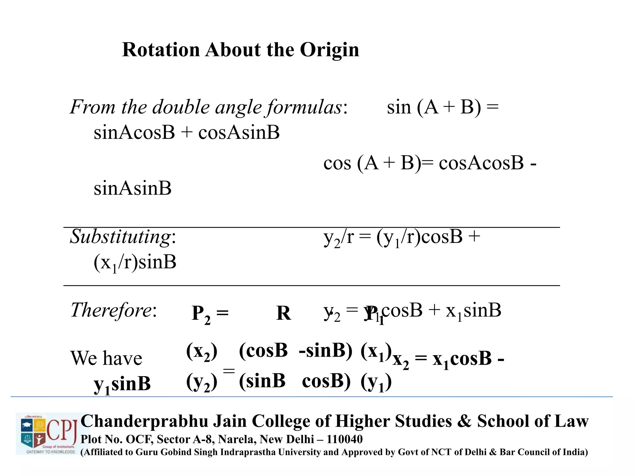 Rotation About the Origin
From the double angle formulas: sin (A + B) =
sinAcosB + cosAsinB
cos (A + B)= cosAcosB -
sinAsinB
Substituting: y2/r = (y1/r)cosB +
(x1/r)sinB
Therefore: y2 = y1cosB + x1sinB
We have x2 = x1cosB -
y1sinB
P2 = R P1
.
(x1)
(y1)
(cosB -sinB)
(sinB cosB)
(x2)
(y2) =
Chanderprabhu Jain College of Higher Studies & School of Law
Plot No. OCF, Sector A-8, Narela, New Delhi – 110040
(Affiliated to Guru Gobind Singh Indraprastha University and Approved by Govt of NCT of Delhi & Bar Council of India)
 
