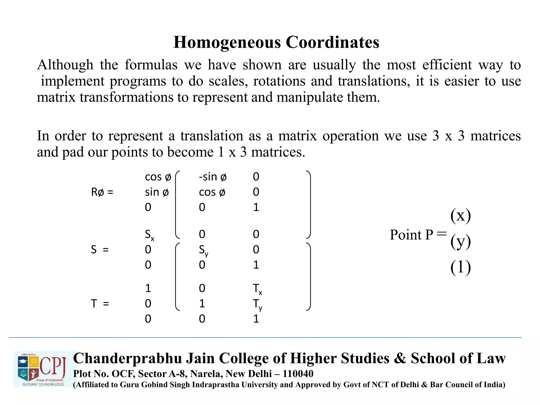 Homogeneous Coordinates
Although the formulas we have shown are usually the most efficient way to
implement programs to do scales, rotations and translations, it is easier to use
matrix transformations to represent and manipulate them.
In order to represent a translation as a matrix operation we use 3 x 3 matrices
and pad our points to become 1 x 3 matrices.
cos ø -sin ø 0
Rø = sin ø cos ø 0
0 0 1
Sx 0 0
S = 0 Sy 0
0 0 1
1 0 Tx
T = 0 1 Ty
0 0 1
Point P =
(x)
(y)
(1)
Chanderprabhu Jain College of Higher Studies & School of Law
Plot No. OCF, Sector A-8, Narela, New Delhi – 110040
(Affiliated to Guru Gobind Singh Indraprastha University and Approved by Govt of NCT of Delhi & Bar Council of India)
 