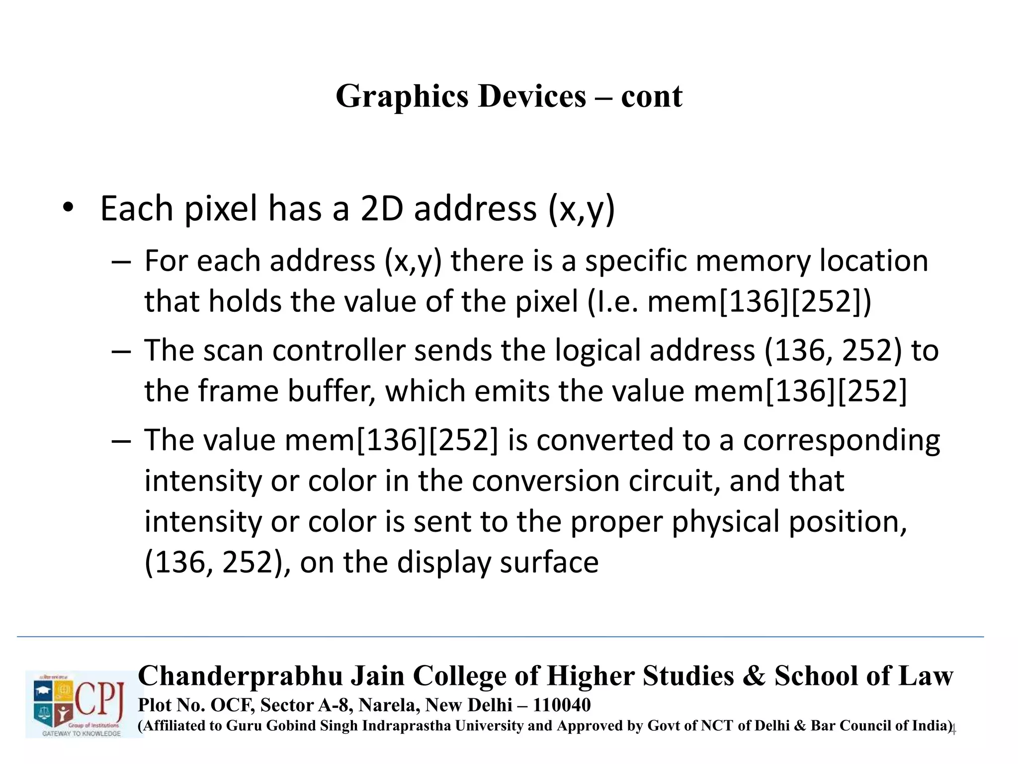 Graphics Devices – cont
• Each pixel has a 2D address (x,y)
– For each address (x,y) there is a specific memory location
that holds the value of the pixel (I.e. mem[136][252])
– The scan controller sends the logical address (136, 252) to
the frame buffer, which emits the value mem[136][252]
– The value mem[136][252] is converted to a corresponding
intensity or color in the conversion circuit, and that
intensity or color is sent to the proper physical position,
(136, 252), on the display surface
4
Chanderprabhu Jain College of Higher Studies & School of Law
Plot No. OCF, Sector A-8, Narela, New Delhi – 110040
(Affiliated to Guru Gobind Singh Indraprastha University and Approved by Govt of NCT of Delhi & Bar Council of India)
 