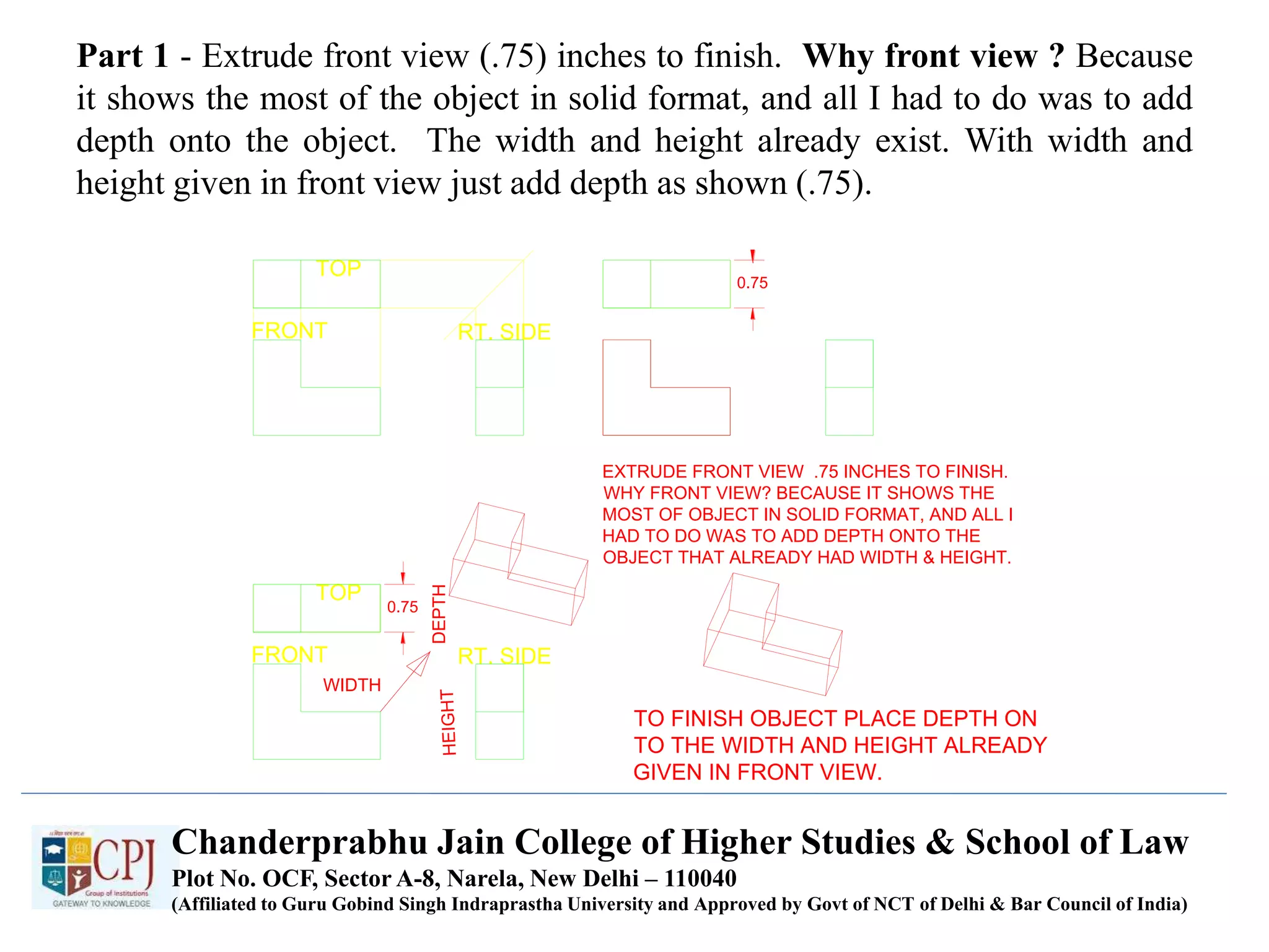 Part 1 - Extrude front view (.75) inches to finish. Why front view ? Because
it shows the most of the object in solid format, and all I had to do was to add
depth onto the object. The width and height already exist. With width and
height given in front view just add depth as shown (.75).
TOP
FRONT RT. SIDE
EXTRUDE FRONT VIEW .75 INCHES TO FINISH.
WHY FRONT VIEW? BECAUSE IT SHOWS THE
MOST OF OBJECT IN SOLID FORMAT, AND ALL I
HAD TO DO WAS TO ADD DEPTH ONTO THE
OBJECT THAT ALREADY HAD WIDTH & HEIGHT.
0.75
0.75
TOP
FRONT RT. SIDE
WIDTH
DEPTH
TO FINISH OBJECT PLACE DEPTH ON
TO THE WIDTH AND HEIGHT ALREADY
GIVEN IN FRONT VIEW.
Chanderprabhu Jain College of Higher Studies & School of Law
Plot No. OCF, Sector A-8, Narela, New Delhi – 110040
(Affiliated to Guru Gobind Singh Indraprastha University and Approved by Govt of NCT of Delhi & Bar Council of India)
 