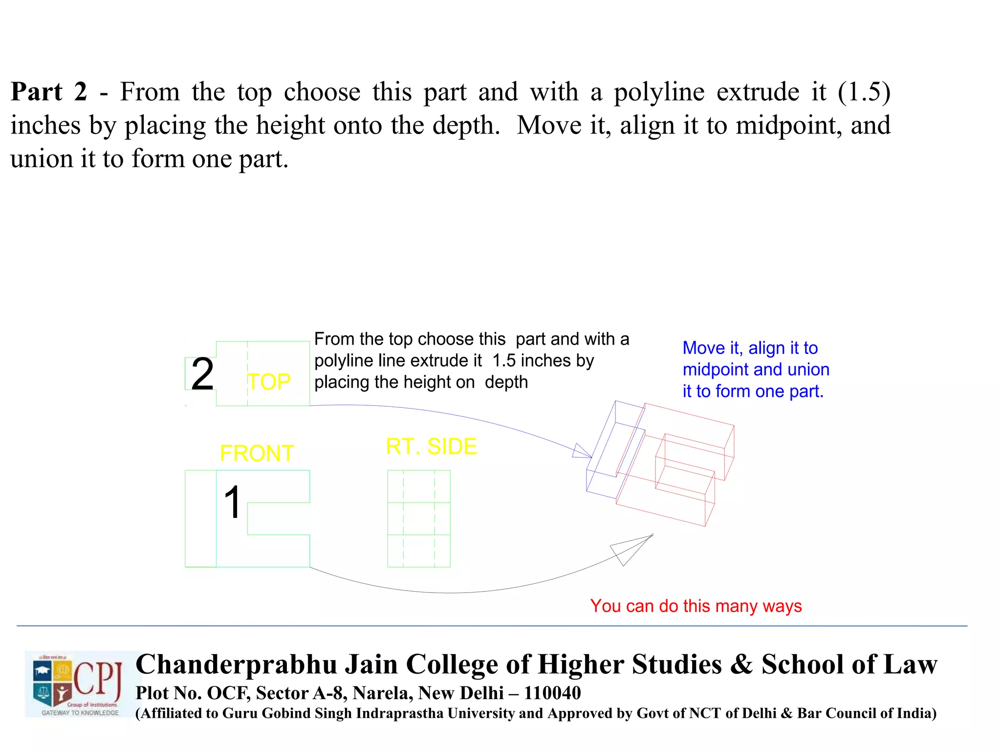 Part 2 - From the top choose this part and with a polyline extrude it (1.5)
inches by placing the height onto the depth. Move it, align it to midpoint, and
union it to form one part.
TOP
FRONT RT. SIDE
1
2
From the top choose this part and with a
polyline line extrude it 1.5 inches by
placing the height on depth
Move it, align it to
midpoint and union
it to form one part.
You can do this many ways
Chanderprabhu Jain College of Higher Studies & School of Law
Plot No. OCF, Sector A-8, Narela, New Delhi – 110040
(Affiliated to Guru Gobind Singh Indraprastha University and Approved by Govt of NCT of Delhi & Bar Council of India)
 