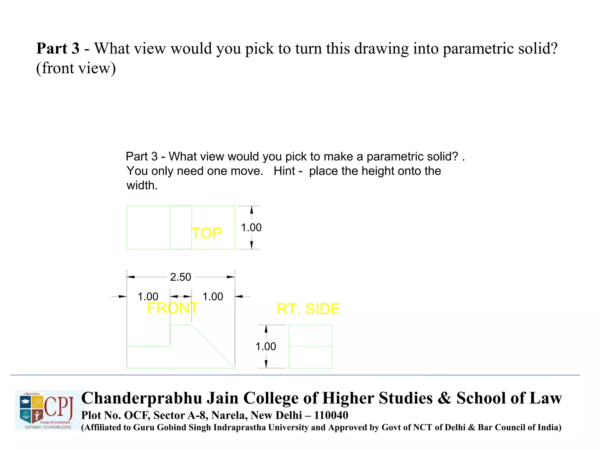 Part 3 - What view would you pick to turn this drawing into parametric solid?
(front view)
TOP
FRONT RT. SIDE
1.00
1.00 1.00
2.50
1.00
Part 3 - What view would you pick to make a parametric solid? .
You only need one move. Hint - place the height onto the
width.
Chanderprabhu Jain College of Higher Studies & School of Law
Plot No. OCF, Sector A-8, Narela, New Delhi – 110040
(Affiliated to Guru Gobind Singh Indraprastha University and Approved by Govt of NCT of Delhi & Bar Council of India)
 