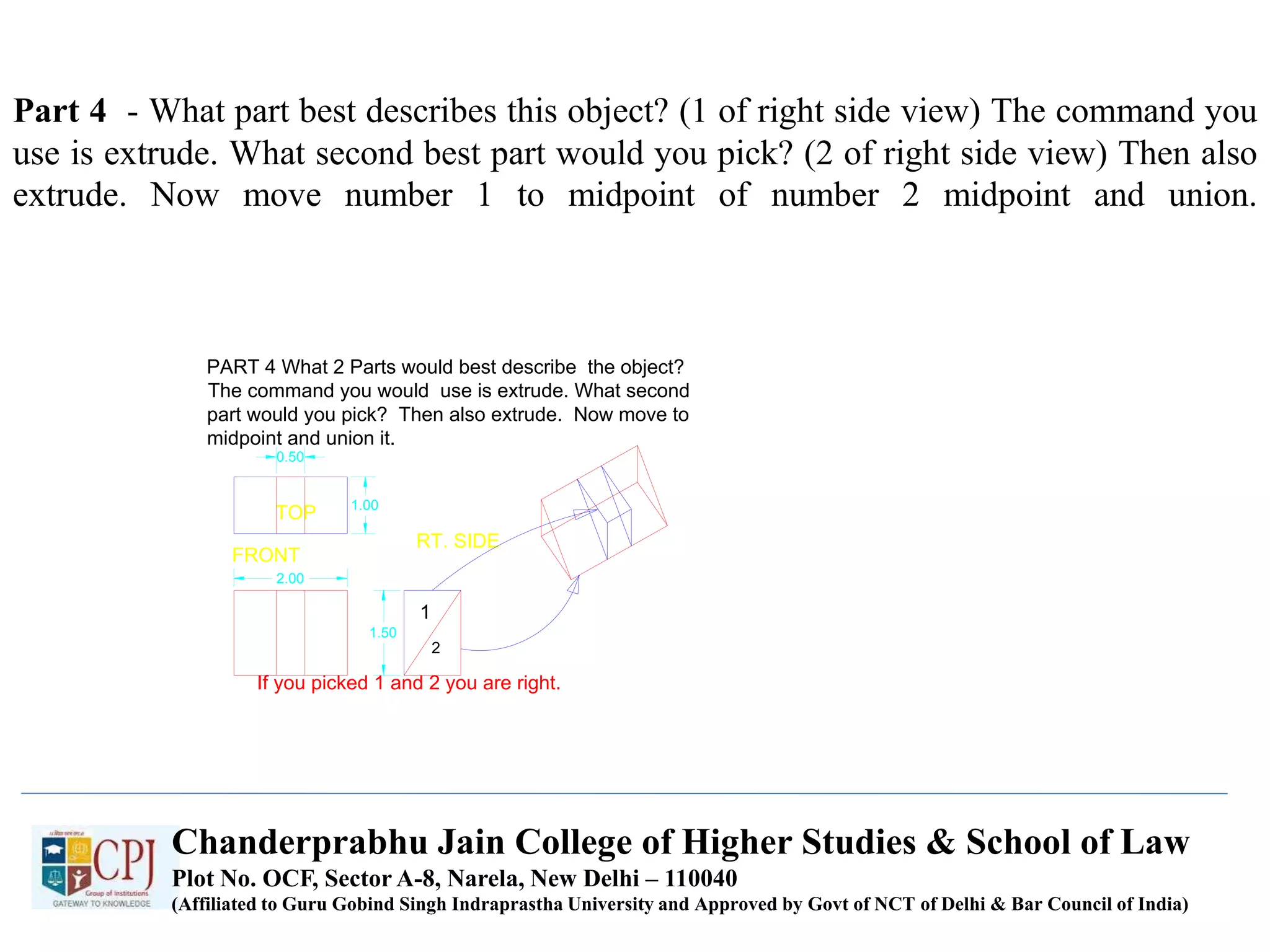 Part 4 - What part best describes this object? (1 of right side view) The command you
use is extrude. What second best part would you pick? (2 of right side view) Then also
extrude. Now move number 1 to midpoint of number 2 midpoint and union.
FRONT
TOP
RT. SIDE
PART 4 What 2 Parts would best describe the object?
The command you would use is extrude. What second
part would you pick? Then also extrude. Now move to
midpoint and union it.
If you picked 1 and 2 you are right.
1
2
0.50
2.00
1.50
1.00
Chanderprabhu Jain College of Higher Studies & School of Law
Plot No. OCF, Sector A-8, Narela, New Delhi – 110040
(Affiliated to Guru Gobind Singh Indraprastha University and Approved by Govt of NCT of Delhi & Bar Council of India)
 