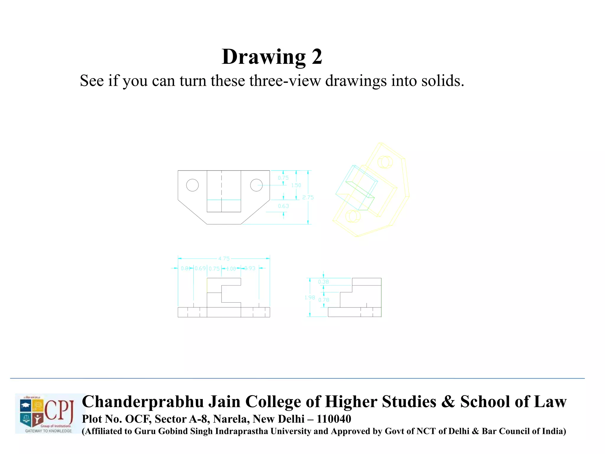 Drawing 2
See if you can turn these three-view drawings into solids.
Chanderprabhu Jain College of Higher Studies & School of Law
Plot No. OCF, Sector A-8, Narela, New Delhi – 110040
(Affiliated to Guru Gobind Singh Indraprastha University and Approved by Govt of NCT of Delhi & Bar Council of India)
 