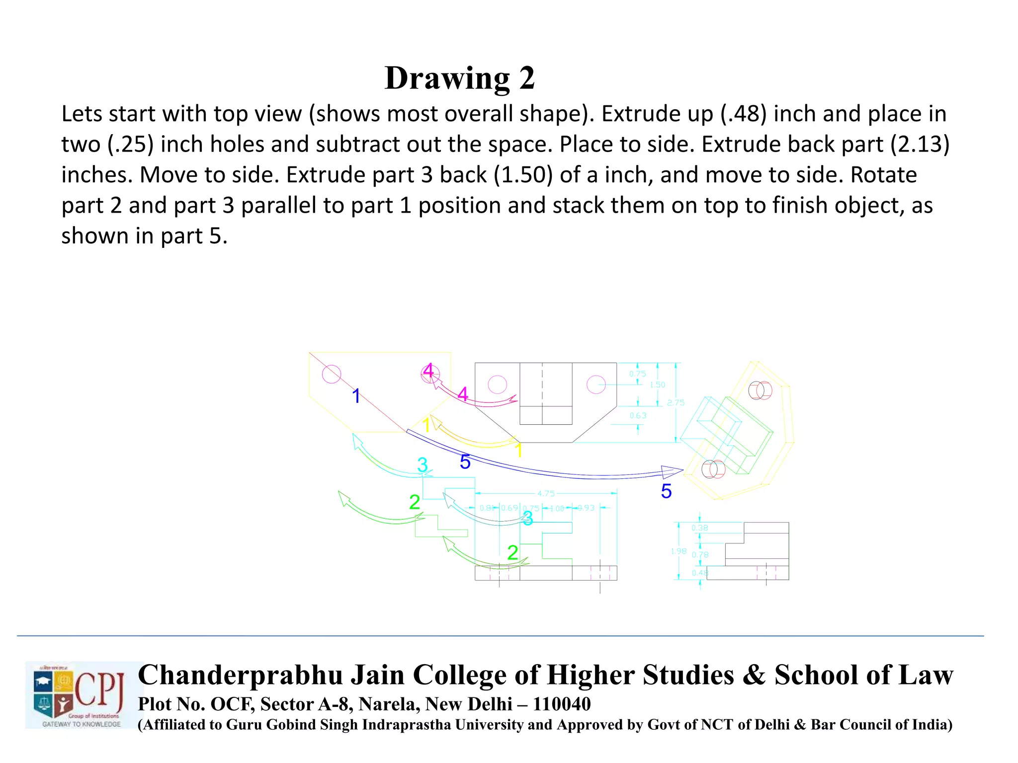 Drawing 2
Lets start with top view (shows most overall shape). Extrude up (.48) inch and place in
two (.25) inch holes and subtract out the space. Place to side. Extrude back part (2.13)
inches. Move to side. Extrude part 3 back (1.50) of a inch, and move to side. Rotate
part 2 and part 3 parallel to part 1 position and stack them on top to finish object, as
shown in part 5.
Chanderprabhu Jain College of Higher Studies & School of Law
Plot No. OCF, Sector A-8, Narela, New Delhi – 110040
(Affiliated to Guru Gobind Singh Indraprastha University and Approved by Govt of NCT of Delhi & Bar Council of India)
 