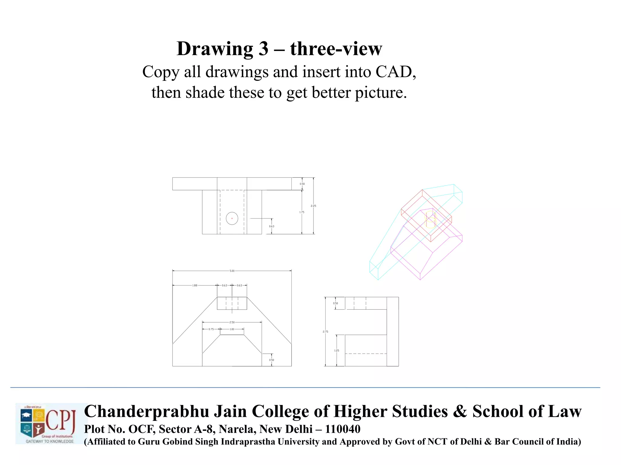 Drawing 3 – three-view
Copy all drawings and insert into CAD,
then shade these to get better picture.
Chanderprabhu Jain College of Higher Studies & School of Law
Plot No. OCF, Sector A-8, Narela, New Delhi – 110040
(Affiliated to Guru Gobind Singh Indraprastha University and Approved by Govt of NCT of Delhi & Bar Council of India)
 