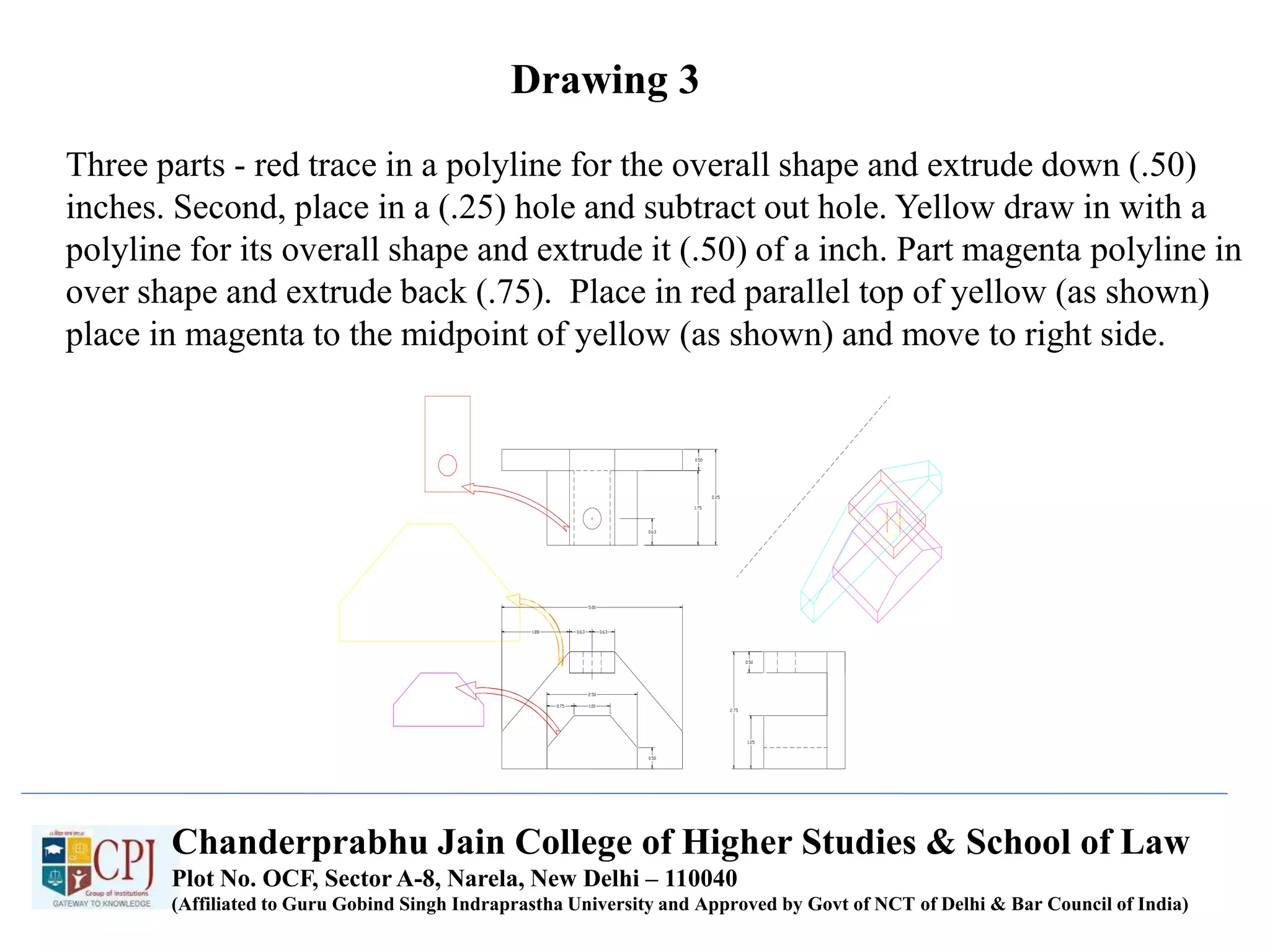 Drawing 3
Three parts - red trace in a polyline for the overall shape and extrude down (.50)
inches. Second, place in a (.25) hole and subtract out hole. Yellow draw in with a
polyline for its overall shape and extrude it (.50) of a inch. Part magenta polyline in
over shape and extrude back (.75). Place in red parallel top of yellow (as shown)
place in magenta to the midpoint of yellow (as shown) and move to right side.
Chanderprabhu Jain College of Higher Studies & School of Law
Plot No. OCF, Sector A-8, Narela, New Delhi – 110040
(Affiliated to Guru Gobind Singh Indraprastha University and Approved by Govt of NCT of Delhi & Bar Council of India)
 