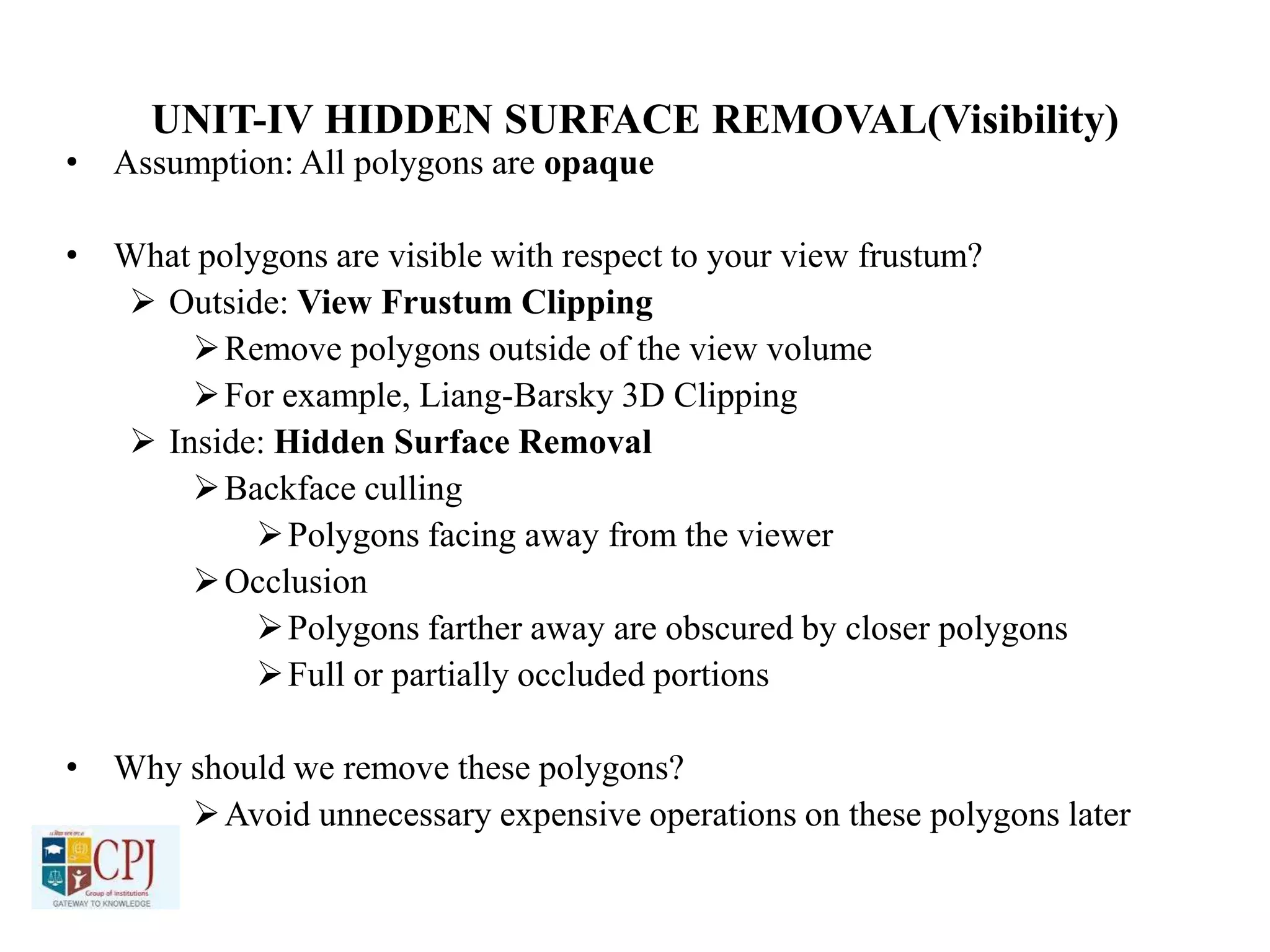 UNIT-IV HIDDEN SURFACE REMOVAL(Visibility)
• Assumption: All polygons are opaque
• What polygons are visible with respect to your view frustum?
 Outside: View Frustum Clipping
Remove polygons outside of the view volume
For example, Liang-Barsky 3D Clipping
 Inside: Hidden Surface Removal
Backface culling
Polygons facing away from the viewer
Occlusion
Polygons farther away are obscured by closer polygons
Full or partially occluded portions
• Why should we remove these polygons?
Avoid unnecessary expensive operations on these polygons later
 