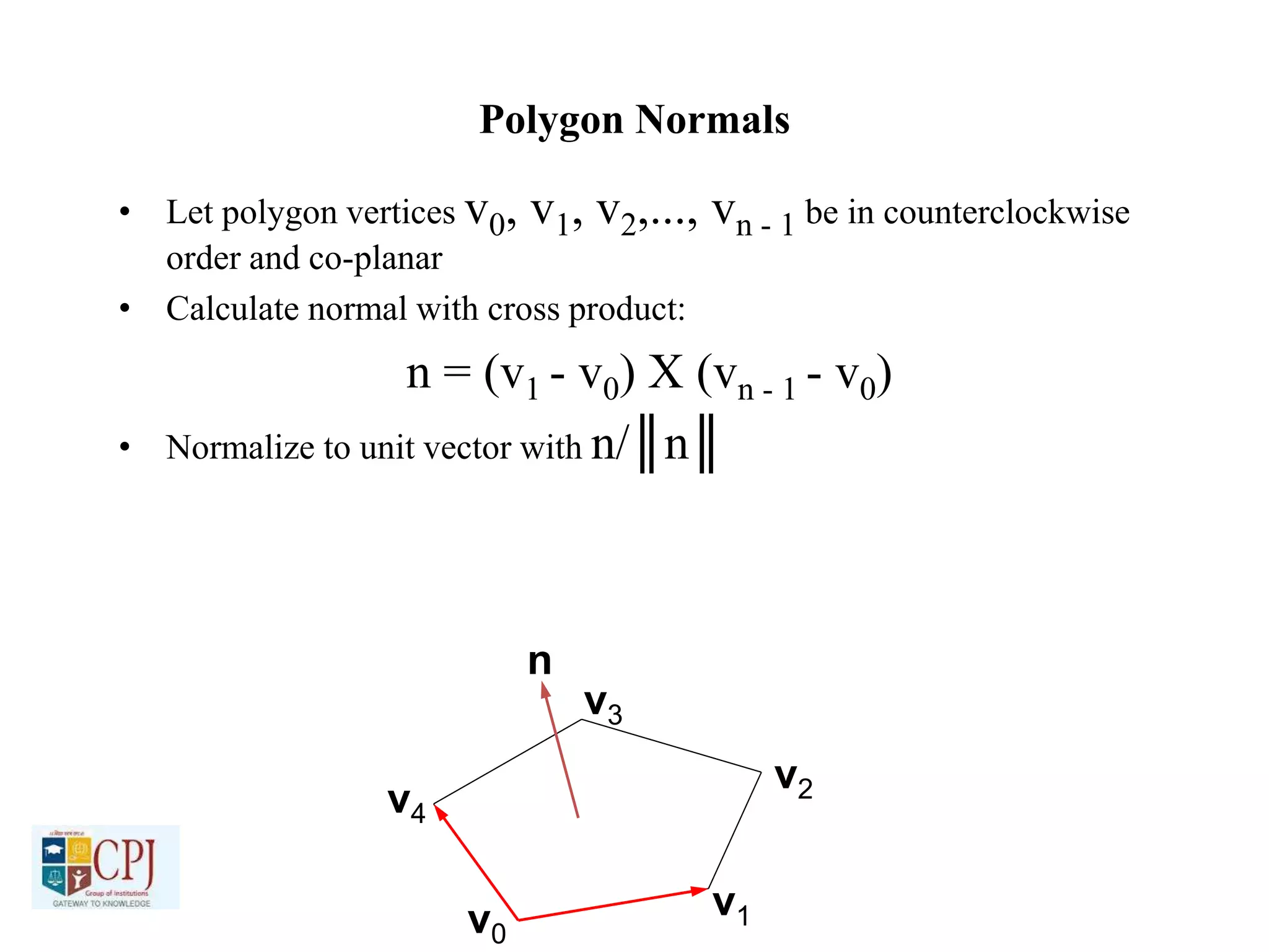 Polygon Normals
• Let polygon vertices v0, v1, v2,..., vn - 1 be in counterclockwise
order and co-planar
• Calculate normal with cross product:
n = (v1 - v0) X (vn - 1 - v0)
• Normalize to unit vector with n/║n║
v0
v1
v2
v3
v4
n
 