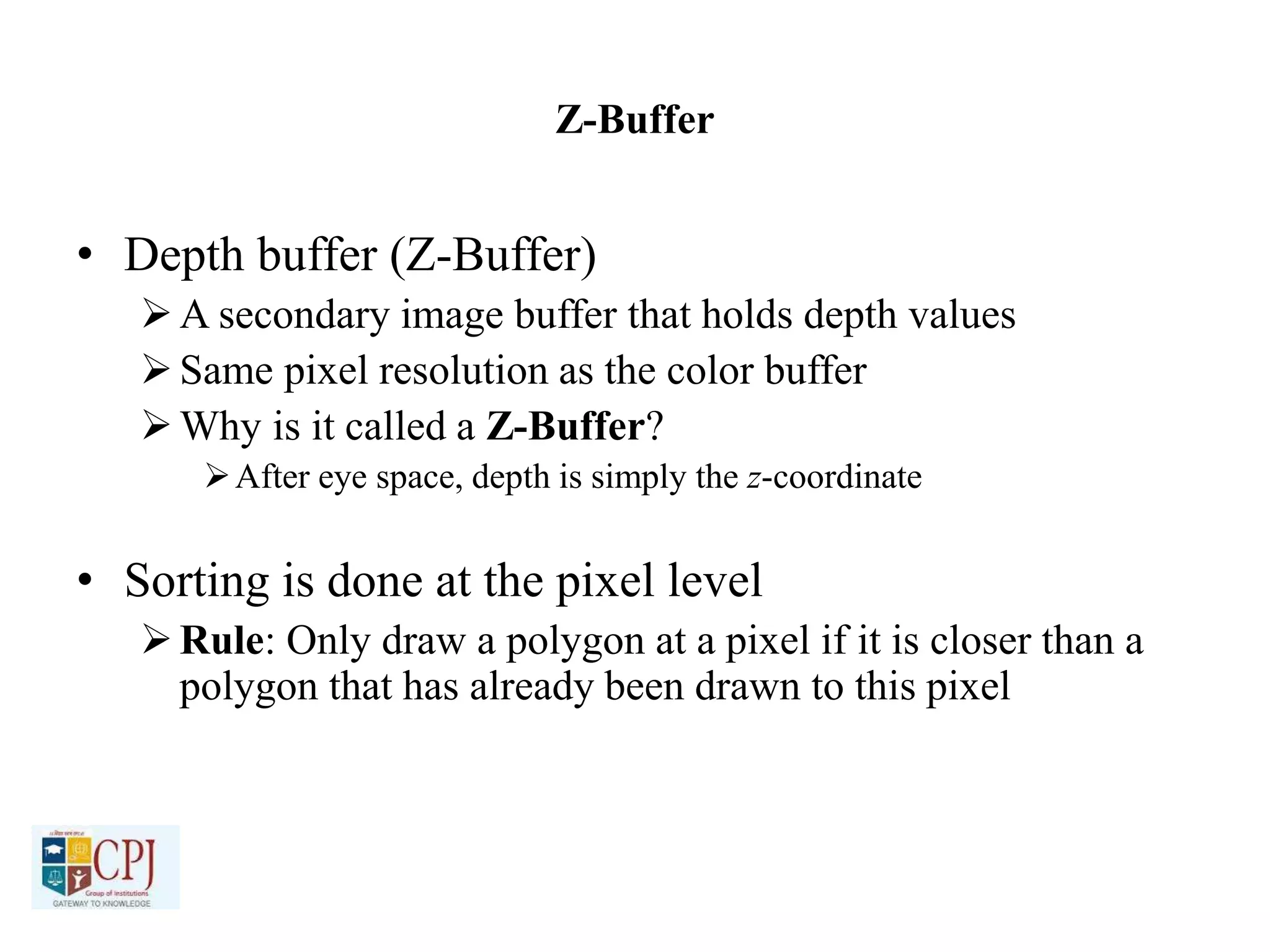 Z-Buffer
• Depth buffer (Z-Buffer)
A secondary image buffer that holds depth values
Same pixel resolution as the color buffer
Why is it called a Z-Buffer?
After eye space, depth is simply the z-coordinate
• Sorting is done at the pixel level
Rule: Only draw a polygon at a pixel if it is closer than a
polygon that has already been drawn to this pixel
 