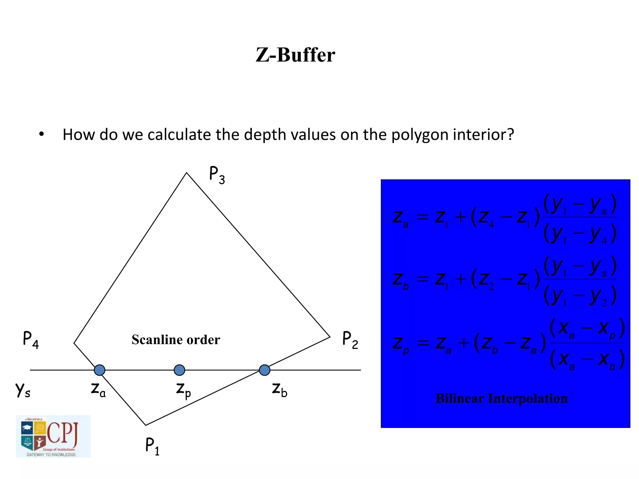 Z-Buffer
• How do we calculate the depth values on the polygon interior?
P1
P2
P3
P4
ys za zp zb
Scanline order
)(
)(
)(
)(
)(
)(
)(
)(
)(
ba
pa
abap
s
b
s
a
xx
xx
zzzz
yy
yy
zzzz
yy
yy
zzzz









21
1
121
41
1
141
Bilinear Interpolation
 