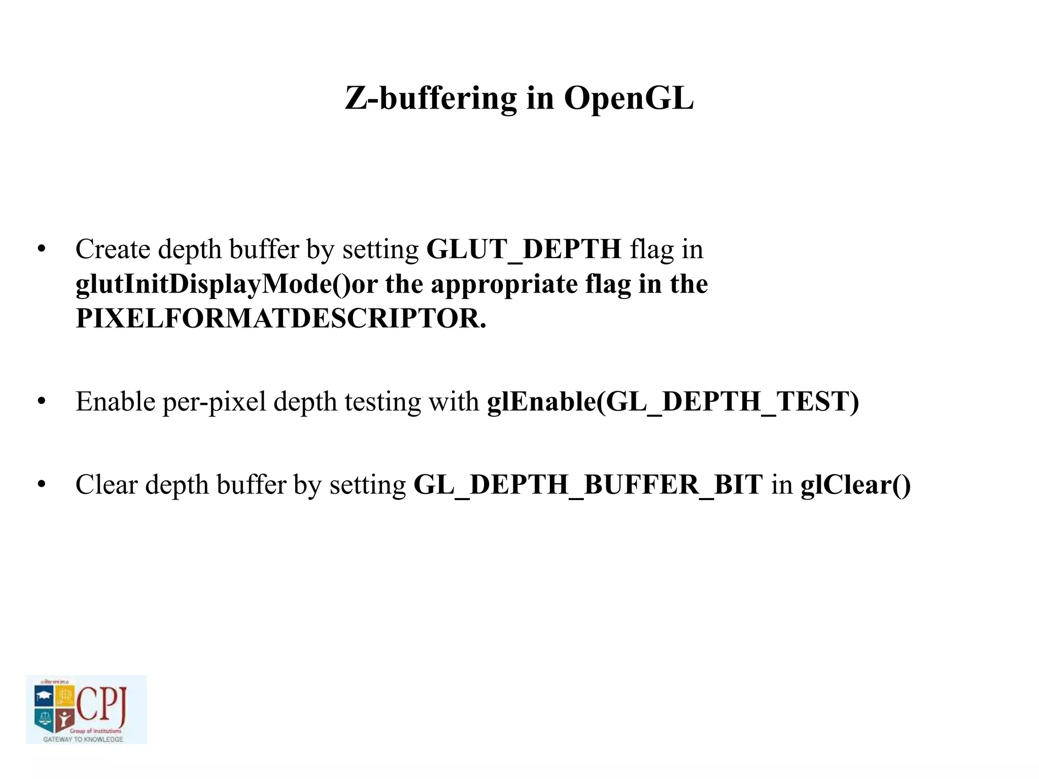 Z-buffering in OpenGL
• Create depth buffer by setting GLUT_DEPTH flag in
glutInitDisplayMode()or the appropriate flag in the
PIXELFORMATDESCRIPTOR.
• Enable per-pixel depth testing with glEnable(GL_DEPTH_TEST)
• Clear depth buffer by setting GL_DEPTH_BUFFER_BIT in glClear()
 