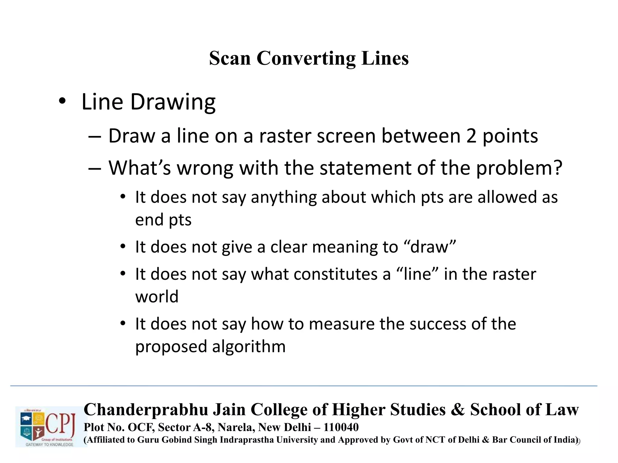 Scan Converting Lines
• Line Drawing
– Draw a line on a raster screen between 2 points
– What’s wrong with the statement of the problem?
• It does not say anything about which pts are allowed as
end pts
• It does not give a clear meaning to “draw”
• It does not say what constitutes a “line” in the raster
world
• It does not say how to measure the success of the
proposed algorithm
9
Chanderprabhu Jain College of Higher Studies & School of Law
Plot No. OCF, Sector A-8, Narela, New Delhi – 110040
(Affiliated to Guru Gobind Singh Indraprastha University and Approved by Govt of NCT of Delhi & Bar Council of India)
 